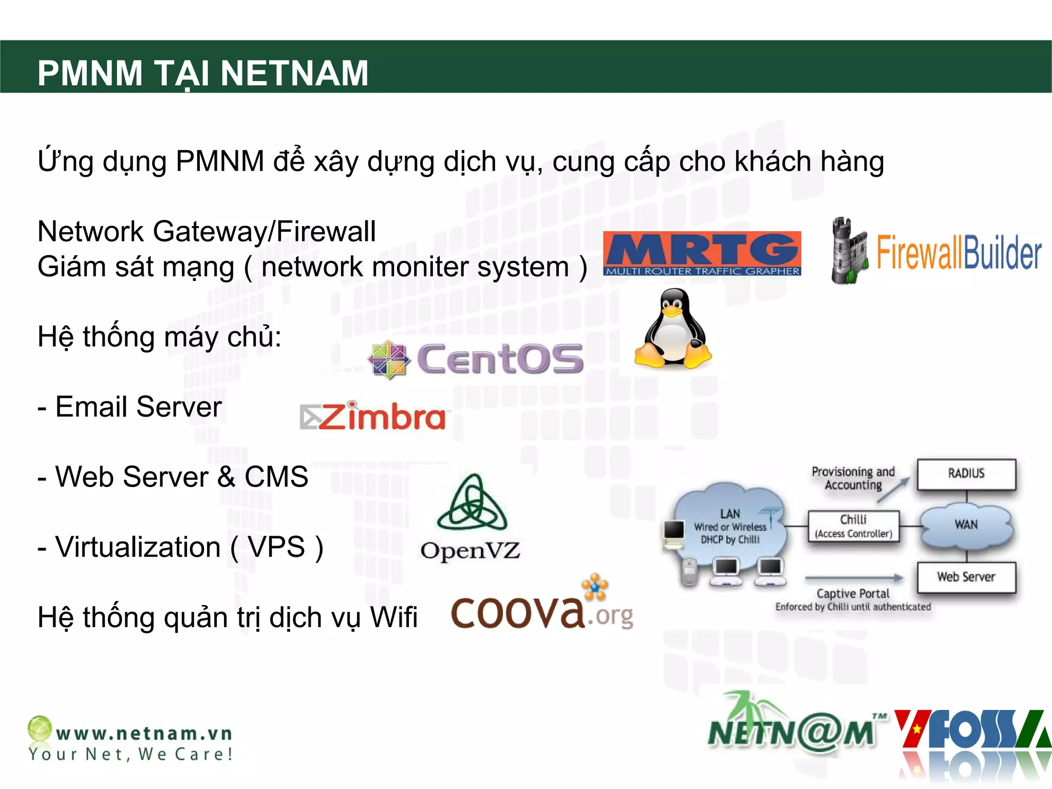 PMNM TẠI NETNAM

Ứng dụng PMNM để xây dựng dịch vụ, cung cấp cho khách hàng

Network Gateway/Firewall
Giám sát mạng ( network moniter system )

Hệ thống máy chủ:

- Email Server

- Web Server & CMS

- Virtualization ( VPS )

Hệ thống quản trị dịch vụ Wifi
 