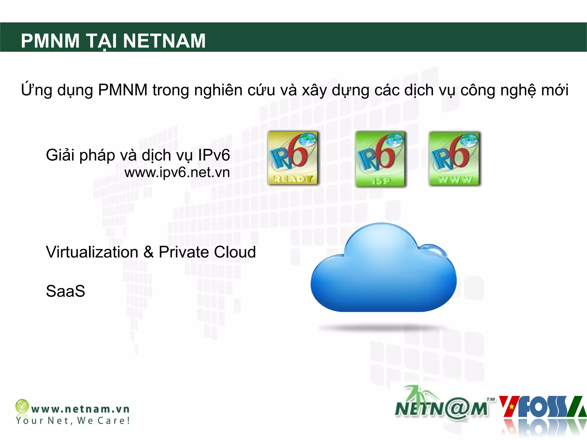 PMNM TẠI NETNAM

Ứng dụng PMNM trong nghiên cứu và xây dựng các dịch vụ công nghệ mới



   Giải pháp và dịch vụ IPv6
              www.ipv6.net.vn




   Virtualization & Private Cloud

   SaaS
 