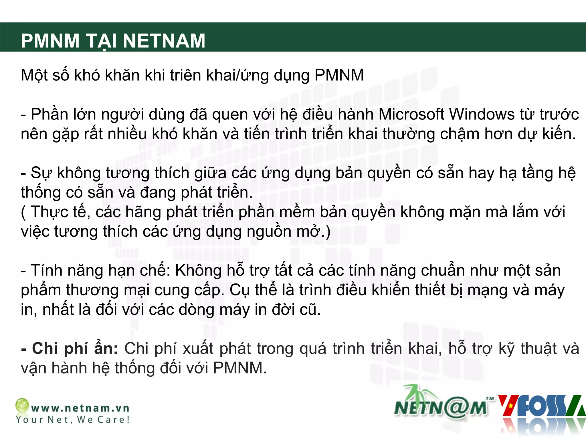 PMNM TẠI NETNAM
Một số khó khăn khi triên khai/ứng dụng PMNM

- Phần lớn người dùng đã quen với hệ điều hành Microsoft Windows từ trước
nên gặp rất nhiều khó khăn và tiến trình triển khai thường chậm hơn dự kiến.

- Sự không tương thích giữa các ứng dụng bản quyền có sẵn hay hạ tầng hệ
thống có sẵn và đang phát triển.
( Thực tế, các hãng phát triển phần mềm bản quyền không mặn mà lắm với
việc tương thích các ứng dụng nguồn mở.)

- Tính năng hạn chế: Không hỗ trợ tất cả các tính năng chuẩn như một sản
phẩm thương mại cung cấp. Cụ thể là trình điều khiển thiết bị mạng và máy
in, nhất là đối với các dòng máy in đời cũ.

- Chi phí ẩn: Chi phí xuất phát trong quá trình triển khai, hỗ trợ kỹ thuật và
vận hành hệ thống đối với PMNM.
 
