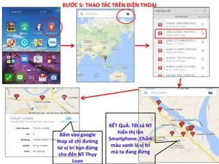 BƯỚC 5: THAO TÁC TRÊN ĐiỆN THOẠI
Bấm vào google
map sẽ chỉ đường
từ vị trí bạn đứng
cho đến NT Thụy
Loan
KẾT QuẢ: Tất cả NT
hiển thị lên
Smartphone. Chấm
màu xanh là vị trí
mà ta đang đứng
 