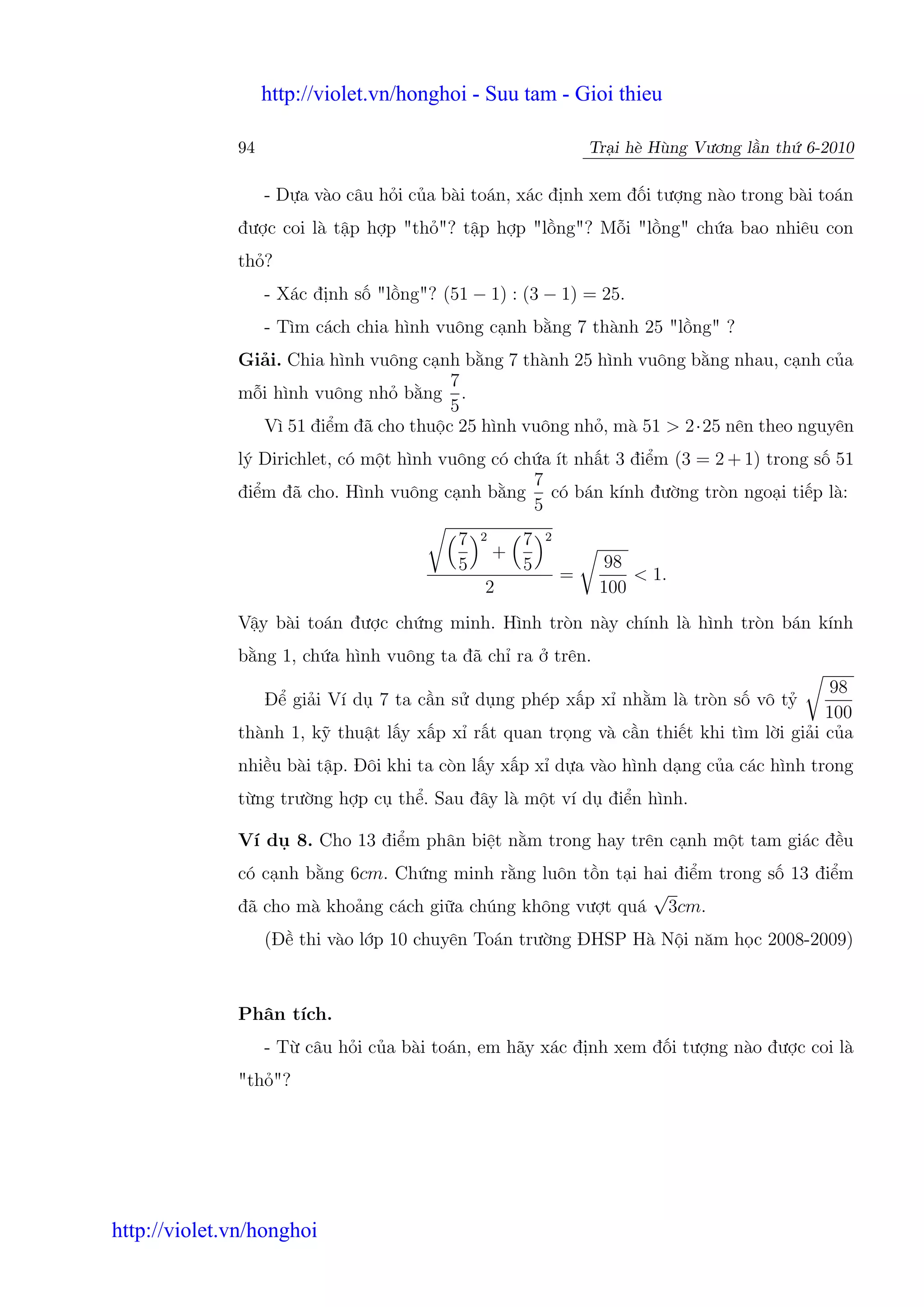 http://violet.vn/honghoi - Suu tam - Gioi thieu

              94                                                   Tr i hè Hùng Vương l n th 6-2010

                   - D a vào câu h i c a bài toán, xác đ nh xem đ i tư ng nào trong bài toán
              đư c coi là t p h p "th "? t p h p "l ng"? M i "l ng" ch a bao nhiêu con
              th ?
                   - Xác đ nh s "l ng"? (51 − 1) : (3 − 1) = 25.
                   - Tìm cách chia hình vuông c nh b ng 7 thành 25 "l ng" ?
              Gi i. Chia hình vuông c nh b ng 7 thành 25 hình vuông b ng nhau, c nh c a
                                       7
              m i hình vuông nh b ng .
                                       5
                Vì 51 đi m đã cho thu c 25 hình vuông nh , mà 51 > 2·25 nên theo nguyên
              lý Dirichlet, có m t hình vuông có ch a ít nh t 3 đi m (3 = 2 + 1) trong s 51
                                                   7
              đi m đã cho. Hình vuông c nh b ng có bán kính đư ng tròn ngo i ti p là:
                                                   5
                                           7   2       7   2
                                                   +
                                           5           5               98
                                                               =           < 1.
                                               2                       100
              V y bài toán đư c ch ng minh. Hình tròn này chính là hình tròn bán kính
              b ng 1, ch a hình vuông ta đã ch ra              trên.
                                                                                      98
                   Đ gi i Ví d 7 ta c n s d ng phép x p x nh m là tròn s vô t
                                                                                      100
              thành 1, k thu t l y x p x r t quan tr ng và c n thi t khi tìm l i gi i c a
              nhi u bài t p. Đôi khi ta còn l y x p x d a vào hình d ng c a các hình trong
              t ng trư ng h p c th . Sau đây là m t ví d đi n hình.

              Ví d     8. Cho 13 đi m phân bi t n m trong hay trên c nh m t tam giác đ u
              có c nh b ng 6cm. Ch ng minh r ng luôn t n t i hai đi m trong s 13 đi m
                                                              √
              đã cho mà kho ng cách gi a chúng không vư t quá 3cm.
                   (Đ thi vào l p 10 chuyên Toán trư ng ĐHSP Hà N i năm h c 2008-2009)



              Phân tích.
                   - T câu h i c a bài toán, em hãy xác đ nh xem đ i tư ng nào đư c coi là
              "th "?




http://violet.vn/honghoi
 