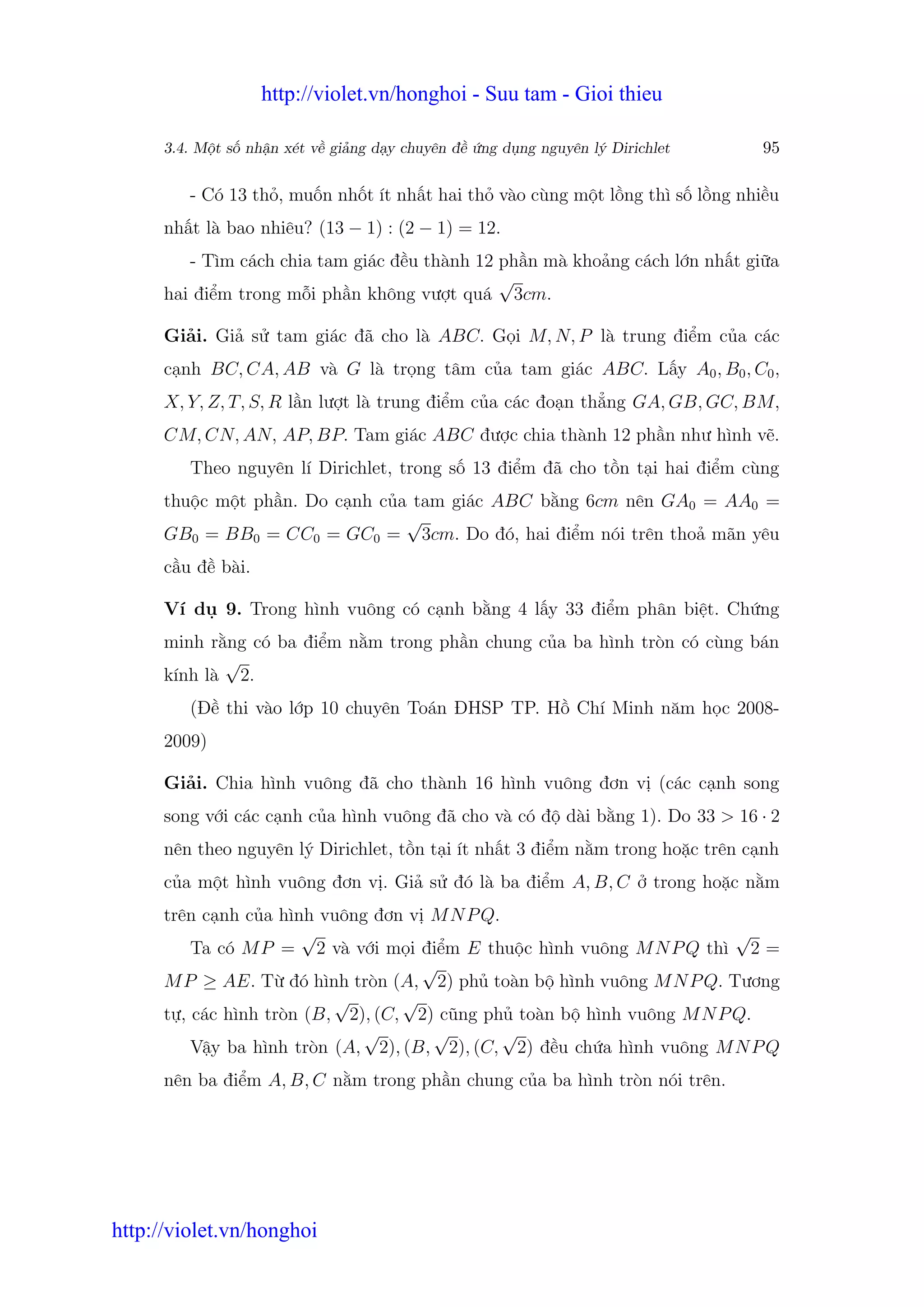 http://violet.vn/honghoi - Suu tam - Gioi thieu

      3.4. M t s nh n xét v gi ng d y chuyên đ   ng d ng nguyên lý Dirichlet         95

         - Có 13 th , mu n nh t ít nh t hai th vào cùng m t l ng thì s l ng nhi u
      nh t là bao nhiêu? (13 − 1) : (2 − 1) = 12.
         - Tìm cách chia tam giác đ u thành 12 ph n mà kho ng cách l n nh t gi a
                                               √
      hai đi m trong m i ph n không vư t quá 3cm.

      Gi i. Gi s tam giác đã cho là ABC. G i M, N, P là trung đi m c a các
      c nh BC, CA, AB và G là tr ng tâm c a tam giác ABC. L y A0 , B0 , C0 ,
      X, Y, Z, T, S, R l n lư t là trung đi m c a các đo n th ng GA, GB, GC, BM,
      CM, CN, AN, AP, BP. Tam giác ABC đư c chia thành 12 ph n như hình v .
         Theo nguyên lí Dirichlet, trong s 13 đi m đã cho t n t i hai đi m cùng
      thu c m t ph n. Do c nh c a tam giác ABC b ng 6cm nên GA0 = AA0 =
                                 √
      GB0 = BB0 = CC0 = GC0 = 3cm. Do đó, hai đi m nói trên tho mãn yêu
      c u đ bài.

      Ví d    9. Trong hình vuông có c nh b ng 4 l y 33 đi m phân bi t. Ch ng
      minh r ng có ba đi m n m trong ph n chung c a ba hình tròn có cùng bán
             √
      kính là 2.
         (Đ thi vào l p 10 chuyên Toán ĐHSP TP. H Chí Minh năm h c 2008-
      2009)

      Gi i. Chia hình vuông đã cho thành 16 hình vuông đơn v (các c nh song
      song v i các c nh c a hình vuông đã cho và có đ dài b ng 1). Do 33 > 16 · 2
      nên theo nguyên lý Dirichlet, t n t i ít nh t 3 đi m n m trong ho c trên c nh
      c a m t hình vuông đơn v . Gi s đó là ba đi m A, B, C              trong ho c n m
      trên c nh c a hình vuông đơn v M N P Q.
                       √                                                √
          Ta có M P = 2 và v i m i đi m E thu c hình vuông M N P Q thì 2 =
                                     √
      M P ≥ AE. T đó hình tròn (A, 2) ph toàn b hình vuông M N P Q. Tương
                           √       √
      t , các hình tròn (B, 2), (C, 2) cũng ph toàn b hình vuông M N P Q.
                              √       √       √
          V y ba hình tròn (A, 2), (B, 2), (C, 2) đ u ch a hình vuông M N P Q
      nên ba đi m A, B, C n m trong ph n chung c a ba hình tròn nói trên.




http://violet.vn/honghoi
 