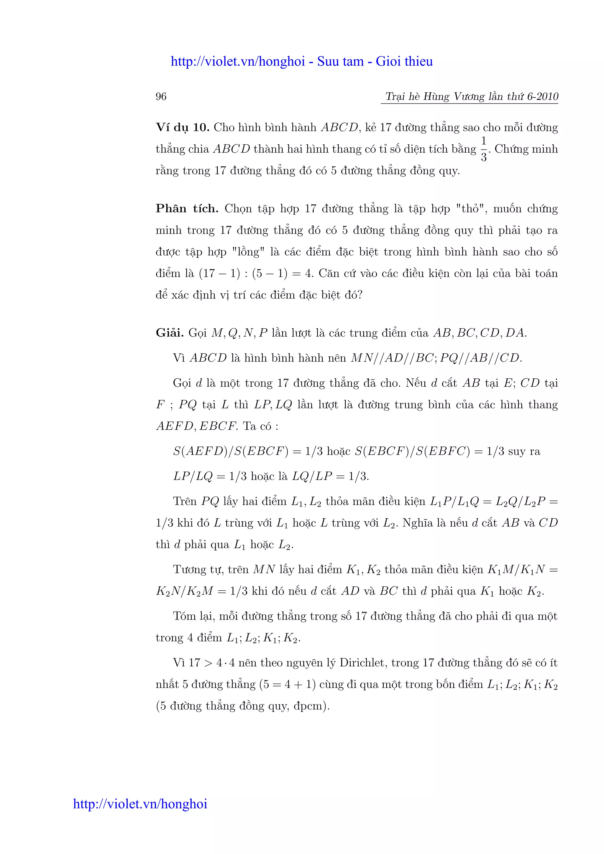 http://violet.vn/honghoi - Suu tam - Gioi thieu

              96                                            Tr i hè Hùng Vương l n th 6-2010

              Ví d 10. Cho hình bình hành ABCD, k 17 đư ng th ng sao cho m i đư ng
                                                                        1
              th ng chia ABCD thành hai hình thang có t s di n tích b ng . Ch ng minh
                                                                        3
              r ng trong 17 đư ng th ng đó có 5 đư ng th ng đ ng quy.


              Phân tích. Ch n t p h p 17 đư ng th ng là t p h p "th ", mu n ch ng
              minh trong 17 đư ng th ng đó có 5 đư ng th ng đ ng quy thì ph i t o ra
              đư c t p h p "l ng" là các đi m đ c bi t trong hình bình hành sao cho s
              đi m là (17 − 1) : (5 − 1) = 4. Căn c vào các đi u ki n còn l i c a bài toán
              đ xác đ nh v trí các đi m đ c bi t đó?


              Gi i. G i M, Q, N, P l n lư t là các trung đi m c a AB, BC, CD, DA.

                   Vì ABCD là hình bình hành nên M N//AD//BC; P Q//AB//CD.

                   G i d là m t trong 17 đư ng th ng đã cho. N u d c t AB t i E; CD t i
              F ; P Q t i L thì LP, LQ l n lư t là đư ng trung bình c a các hình thang
              AEF D, EBCF. Ta có :

                   S(AEF D)/S(EBCF ) = 1/3 ho c S(EBCF )/S(EBF C) = 1/3 suy ra

                   LP/LQ = 1/3 ho c là LQ/LP = 1/3.

                   Trên P Q l y hai đi m L1 , L2 th a mãn đi u ki n L1 P/L1 Q = L2 Q/L2 P =
              1/3 khi đó L trùng v i L1 ho c L trùng v i L2 . Nghĩa là n u d c t AB và CD
              thì d ph i qua L1 ho c L2 .

                   Tương t , trên M N l y hai đi m K1 , K2 th a mãn đi u ki n K1 M/K1 N =
              K2 N/K2 M = 1/3 khi đó n u d c t AD và BC thì d ph i qua K1 ho c K2 .

                   Tóm l i, m i đư ng th ng trong s 17 đư ng th ng đã cho ph i đi qua m t
              trong 4 đi m L1 ; L2 ; K1 ; K2 .

                   Vì 17 > 4 · 4 nên theo nguyên lý Dirichlet, trong 17 đư ng th ng đó s có ít
              nh t 5 đư ng th ng (5 = 4 + 1) cùng đi qua m t trong b n đi m L1 ; L2 ; K1 ; K2
              (5 đư ng th ng đ ng quy, đpcm).




http://violet.vn/honghoi
 