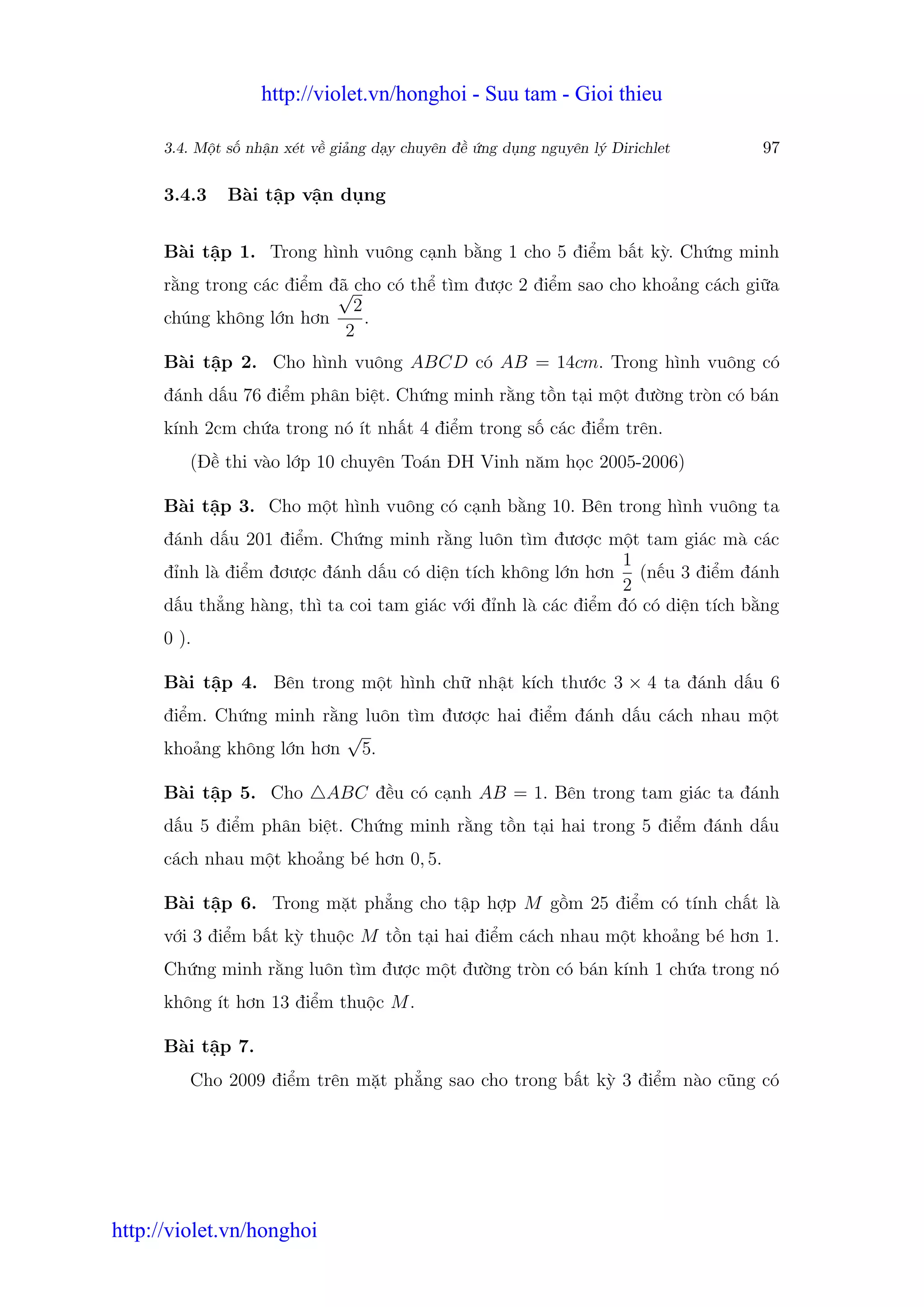 http://violet.vn/honghoi - Suu tam - Gioi thieu

      3.4. M t s nh n xét v gi ng d y chuyên đ   ng d ng nguyên lý Dirichlet    97

      3.4.3   Bài t p v n d ng


      Bài t p 1. Trong hình vuông c nh b ng 1 cho 5 đi m b t kỳ. Ch ng minh
      r ng trong các đi m đã cho có th tìm đư c 2 đi m sao cho kho ng cách gi a
                           √
                             2
      chúng không l n hơn      .
                            2
      Bài t p 2. Cho hình vuông ABCD có AB = 14cm. Trong hình vuông có
      đánh d u 76 đi m phân bi t. Ch ng minh r ng t n t i m t đư ng tròn có bán
      kính 2cm ch a trong nó ít nh t 4 đi m trong s các đi m trên.
         (Đ thi vào l p 10 chuyên Toán ĐH Vinh năm h c 2005-2006)

      Bài t p 3. Cho m t hình vuông có c nh b ng 10. Bên trong hình vuông ta
      đánh d u 201 đi m. Ch ng minh r ng luôn tìm đươ c m t tam giác mà các
                                                               1
      đ nh là đi m đơư c đánh d u có di n tích không l n hơn (n u 3 đi m đánh
                                                               2
      d u th ng hàng, thì ta coi tam giác v i đ nh là các đi m đó có di n tích b ng
      0 ).

      Bài t p 4. Bên trong m t hình ch nh t kích thư c 3 × 4 ta đánh d u 6
      đi m. Ch ng minh r ng luôn tìm đươ c hai đi m đánh d u cách nhau m t
                          √
      kho ng không l n hơn 5.

      Bài t p 5. Cho       ABC đ u có c nh AB = 1. Bên trong tam giác ta đánh
      d u 5 đi m phân bi t. Ch ng minh r ng t n t i hai trong 5 đi m đánh d u
      cách nhau m t kho ng bé hơn 0, 5.

      Bài t p 6. Trong m t ph ng cho t p h p M g m 25 đi m có tính ch t là
      v i 3 đi m b t kỳ thu c M t n t i hai đi m cách nhau m t kho ng bé hơn 1.
      Ch ng minh r ng luôn tìm đư c m t đư ng tròn có bán kính 1 ch a trong nó
      không ít hơn 13 đi m thu c M .

      Bài t p 7.
         Cho 2009 đi m trên m t ph ng sao cho trong b t kỳ 3 đi m nào cũng có




http://violet.vn/honghoi
 