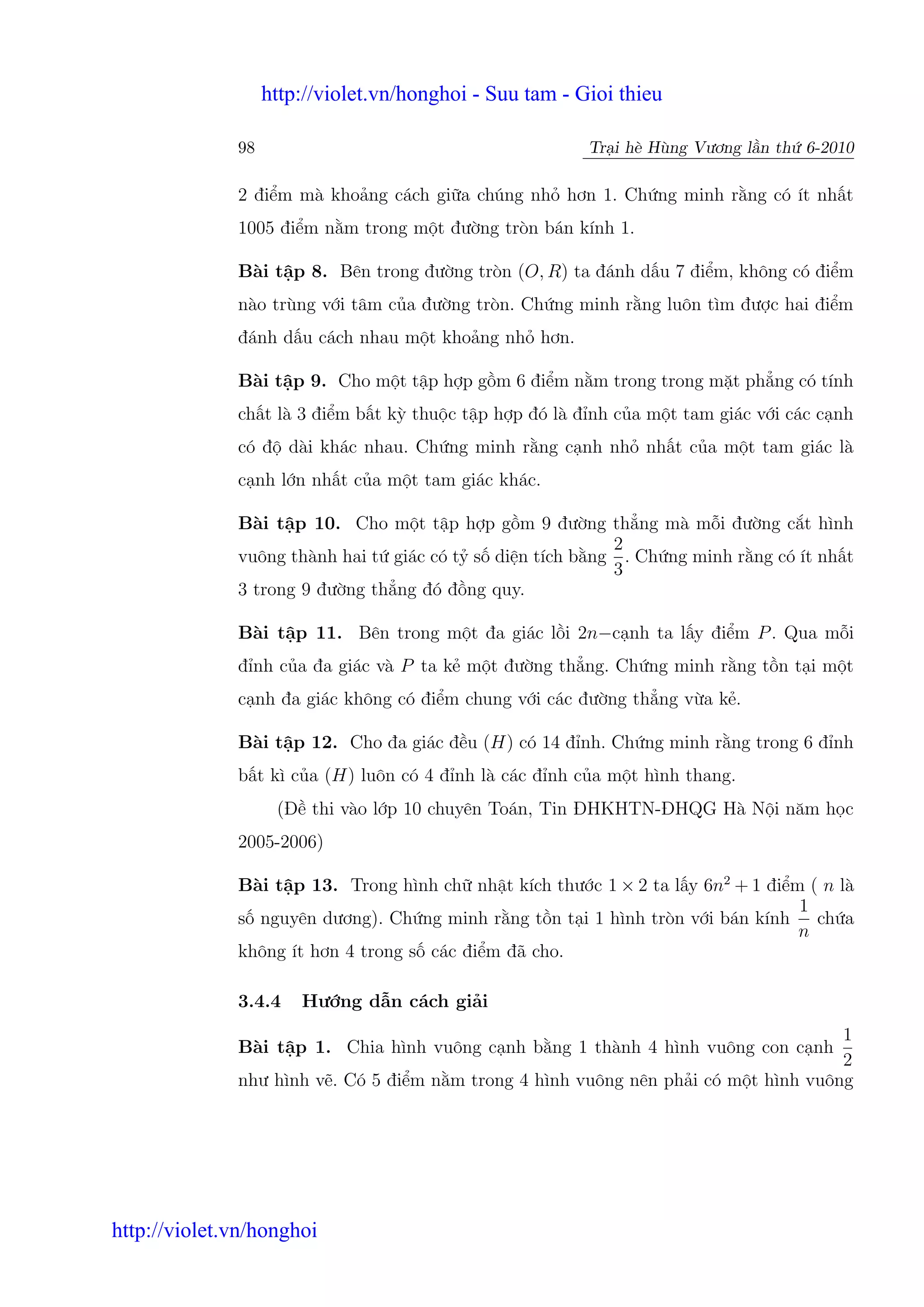 http://violet.vn/honghoi - Suu tam - Gioi thieu

              98                                         Tr i hè Hùng Vương l n th 6-2010

              2 đi m mà kho ng cách gi a chúng nh hơn 1. Ch ng minh r ng có ít nh t
              1005 đi m n m trong m t đư ng tròn bán kính 1.

              Bài t p 8. Bên trong đư ng tròn (O, R) ta đánh d u 7 đi m, không có đi m
              nào trùng v i tâm c a đư ng tròn. Ch ng minh r ng luôn tìm đư c hai đi m
              đánh d u cách nhau m t kho ng nh hơn.

              Bài t p 9. Cho m t t p h p g m 6 đi m n m trong trong m t ph ng có tính
              ch t là 3 đi m b t kỳ thu c t p h p đó là đ nh c a m t tam giác v i các c nh
              có đ dài khác nhau. Ch ng minh r ng c nh nh nh t c a m t tam giác là
              c nh l n nh t c a m t tam giác khác.

              Bài t p 10. Cho m t t p h p g m 9 đư ng th ng mà m i đư ng c t hình
                                                          2
              vuông thành hai t giác có t s di n tích b ng . Ch ng minh r ng có ít nh t
                                                          3
              3 trong 9 đư ng th ng đó đ ng quy.

              Bài t p 11. Bên trong m t đa giác l i 2n−c nh ta l y đi m P . Qua m i
              đ nh c a đa giác và P ta k m t đư ng th ng. Ch ng minh r ng t n t i m t
              c nh đa giác không có đi m chung v i các đư ng th ng v a k .

              Bài t p 12. Cho đa giác đ u (H) có 14 đ nh. Ch ng minh r ng trong 6 đ nh
              b t kì c a (H) luôn có 4 đ nh là các đ nh c a m t hình thang.
                    (Đ thi vào l p 10 chuyên Toán, Tin ĐHKHTN-ĐHQG Hà N i năm h c
              2005-2006)

              Bài t p 13. Trong hình ch nh t kích thư c 1 × 2 ta l y 6n2 + 1 đi m ( n là
                                                                                 1
              s nguyên dương). Ch ng minh r ng t n t i 1 hình tròn v i bán kính ch a
                                                                                 n
              không ít hơn 4 trong s các đi m đã cho.

              3.4.4    Hư ng d n cách gi i
                                                                                     1
              Bài t p 1. Chia hình vuông c nh b ng 1 thành 4 hình vuông con c nh
                                                                                     2
              như hình v . Có 5 đi m n m trong 4 hình vuông nên ph i có m t hình vuông




http://violet.vn/honghoi
 