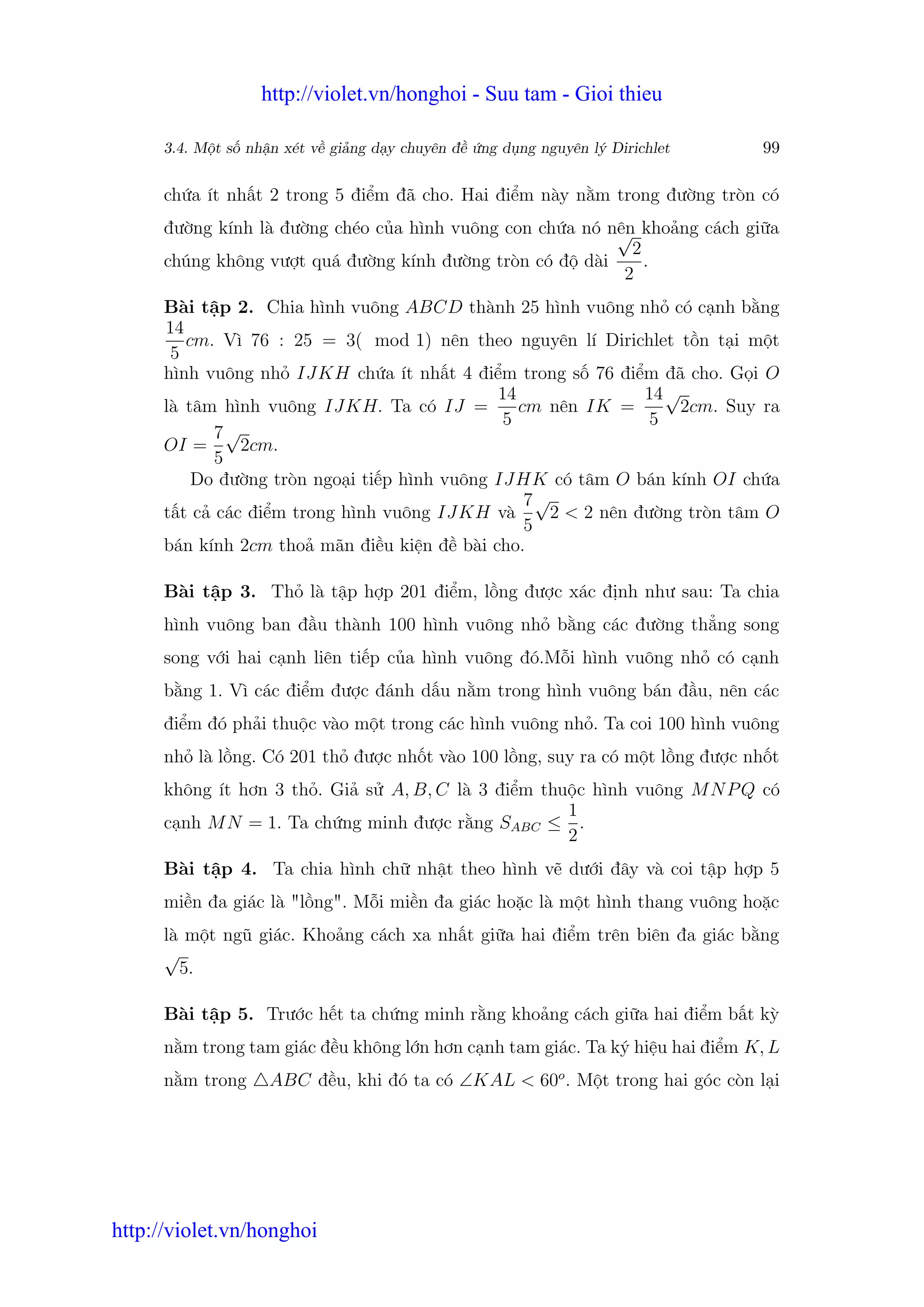 http://violet.vn/honghoi - Suu tam - Gioi thieu

      3.4. M t s nh n xét v gi ng d y chuyên đ   ng d ng nguyên lý Dirichlet   99

      ch a ít nh t 2 trong 5 đi m đã cho. Hai đi m này n m trong đư ng tròn có
      đư ng kính là đư ng chéo c a hình vuông con ch a nó nên kho ng cách gi a
                                                           √
                                                             2
      chúng không vư t quá đư ng kính đư ng tròn có đ dài      .
                                                            2
      Bài t p 2. Chia hình vuông ABCD thành 25 hình vuông nh có c nh b ng
      14
         cm. Vì 76 : 25 = 3( mod 1) nên theo nguyên lí Dirichlet t n t i m t
       5
      hình vuông nh IJKH ch a ít nh t 4 đi m trong s 76 đi m đã cho. G i O
                                              14               14 √
      là tâm hình vuông IJKH. Ta có IJ =         cm nên IK =        2cm. Suy ra
                                               5                5
            7√
      OI =     2cm.
            5
          Do đư ng tròn ngo i ti p hình vuông IJHK có tâm O bán kính OI ch a
                                                  7√
      t t c các đi m trong hình vuông IJKH và       2 < 2 nên đư ng tròn tâm O
                                                  5
      bán kính 2cm tho mãn đi u ki n đ bài cho.

      Bài t p 3. Th là t p h p 201 đi m, l ng đư c xác đ nh như sau: Ta chia
      hình vuông ban đ u thành 100 hình vuông nh b ng các đư ng th ng song
      song v i hai c nh liên ti p c a hình vuông đó.M i hình vuông nh có c nh
      b ng 1. Vì các đi m đư c đánh d u n m trong hình vuông bán đ u, nên các
      đi m đó ph i thu c vào m t trong các hình vuông nh . Ta coi 100 hình vuông
      nh là l ng. Có 201 th đư c nh t vào 100 l ng, suy ra có m t l ng đư c nh t
      không ít hơn 3 th . Gi s A, B, C là 3 đi m thu c hình vuông M N P Q có
                                                    1
      c nh M N = 1. Ta ch ng minh đư c r ng SABC ≤ .
                                                    2
      Bài t p 4. Ta chia hình ch nh t theo hình v dư i đây và coi t p h p 5
      mi n đa giác là "l ng". M i mi n đa giác ho c là m t hình thang vuông ho c
      là m t ngũ giác. Kho ng cách xa nh t gi a hai đi m trên biên đa giác b ng
      √
        5.

      Bài t p 5. Trư c h t ta ch ng minh r ng kho ng cách gi a hai đi m b t kỳ
      n m trong tam giác đ u không l n hơn c nh tam giác. Ta ký hi u hai đi m K, L
      n m trong     ABC đ u, khi đó ta có ∠KAL < 60o . M t trong hai góc còn l i




http://violet.vn/honghoi
 