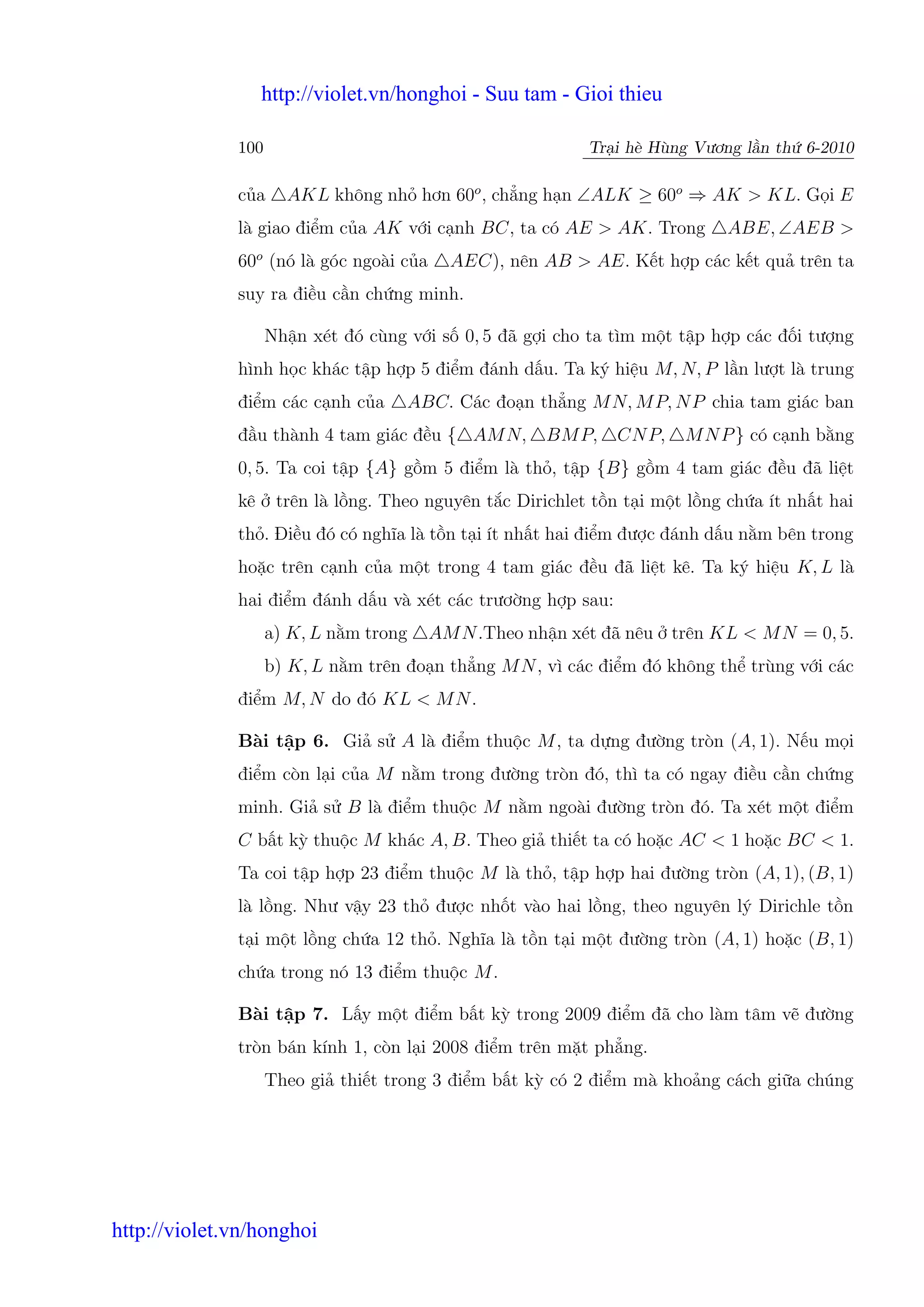 http://violet.vn/honghoi - Suu tam - Gioi thieu

              100                                           Tr i hè Hùng Vương l n th 6-2010

              c a     AKL không nh hơn 60o , ch ng h n ∠ALK ≥ 60o ⇒ AK > KL. G i E
              là giao đi m c a AK v i c nh BC, ta có AE > AK. Trong           ABE, ∠AEB >
              60o (nó là góc ngoài c a     AEC), nên AB > AE. K t h p các k t qu trên ta
              suy ra đi u c n ch ng minh.

                    Nh n xét đó cùng v i s 0, 5 đã g i cho ta tìm m t t p h p các đ i tư ng
              hình h c khác t p h p 5 đi m đánh d u. Ta ký hi u M, N, P l n lư t là trung
              đi m các c nh c a      ABC. Các đo n th ng M N, M P, N P chia tam giác ban
              đ u thành 4 tam giác đ u { AM N,         BM P,    CN P,   M N P } có c nh b ng
              0, 5. Ta coi t p {A} g m 5 đi m là th , t p {B} g m 4 tam giác đ u đã li t
              kê     trên là l ng. Theo nguyên t c Dirichlet t n t i m t l ng ch a ít nh t hai
              th . Đi u đó có nghĩa là t n t i ít nh t hai đi m đư c đánh d u n m bên trong
              ho c trên c nh c a m t trong 4 tam giác đ u đã li t kê. Ta ký hi u K, L là
              hai đi m đánh d u và xét các trươ ng h p sau:
                    a) K, L n m trong    AM N .Theo nh n xét đã nêu trên KL < M N = 0, 5.
                    b) K, L n m trên đo n th ng M N , vì các đi m đó không th trùng v i các
              đi m M, N do đó KL < M N .

              Bài t p 6. Gi s A là đi m thu c M , ta d ng đư ng tròn (A, 1). N u m i
              đi m còn l i c a M n m trong đư ng tròn đó, thì ta có ngay đi u c n ch ng
              minh. Gi s B là đi m thu c M n m ngoài đư ng tròn đó. Ta xét m t đi m
              C b t kỳ thu c M khác A, B. Theo gi thi t ta có ho c AC < 1 ho c BC < 1.
              Ta coi t p h p 23 đi m thu c M là th , t p h p hai đư ng tròn (A, 1), (B, 1)
              là l ng. Như v y 23 th đư c nh t vào hai l ng, theo nguyên lý Dirichle t n
              t i m t l ng ch a 12 th . Nghĩa là t n t i m t đư ng tròn (A, 1) ho c (B, 1)
              ch a trong nó 13 đi m thu c M .

              Bài t p 7. L y m t đi m b t kỳ trong 2009 đi m đã cho làm tâm v đư ng
              tròn bán kính 1, còn l i 2008 đi m trên m t ph ng.
                    Theo gi thi t trong 3 đi m b t kỳ có 2 đi m mà kho ng cách gi a chúng




http://violet.vn/honghoi
 