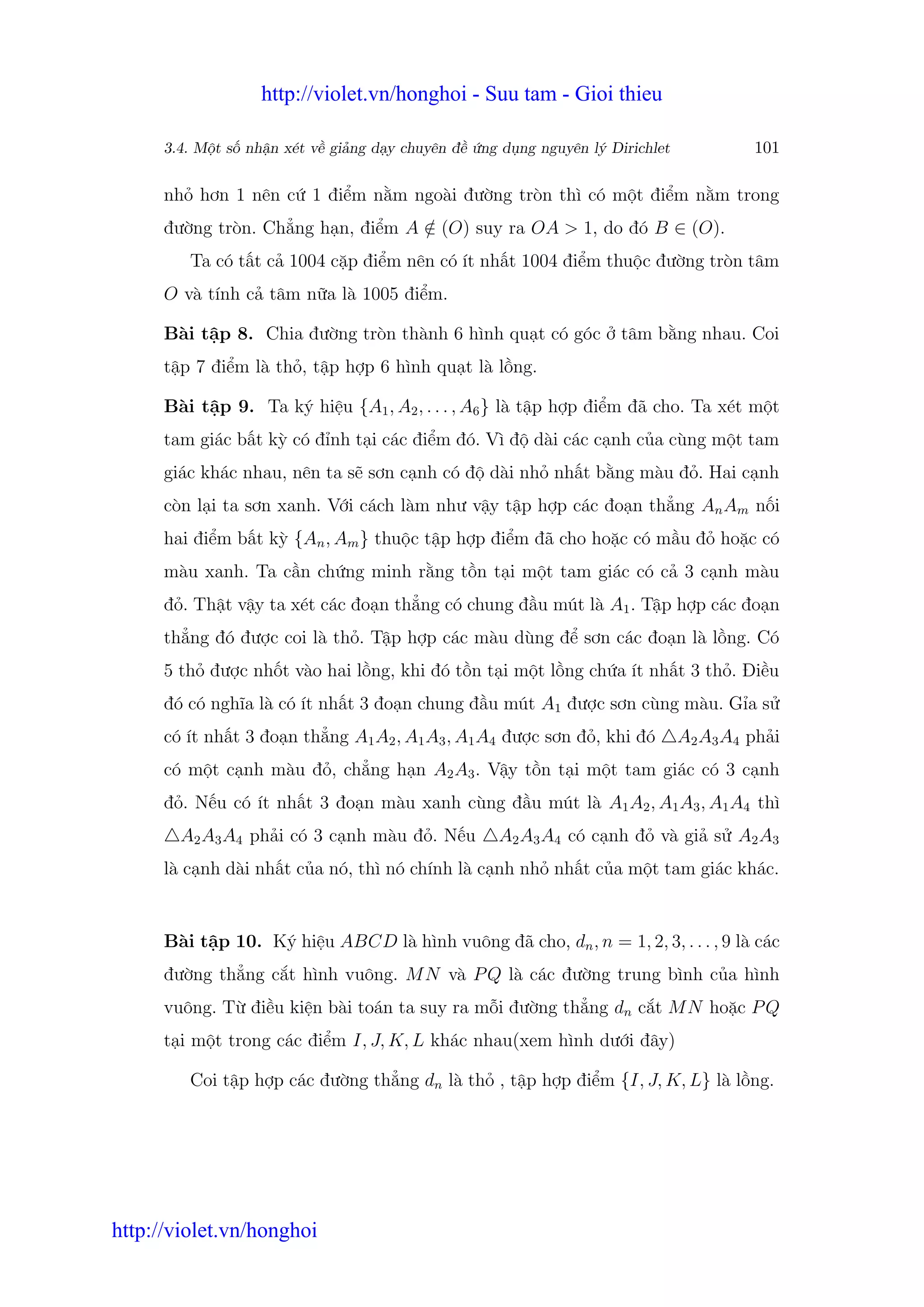 http://violet.vn/honghoi - Suu tam - Gioi thieu

      3.4. M t s nh n xét v gi ng d y chuyên đ   ng d ng nguyên lý Dirichlet            101

      nh hơn 1 nên c 1 đi m n m ngoài đư ng tròn thì có m t đi m n m trong
      đư ng tròn. Ch ng h n, đi m A ∈ (O) suy ra OA > 1, do đó B ∈ (O).
                                    /
         Ta có t t c 1004 c p đi m nên có ít nh t 1004 đi m thu c đư ng tròn tâm
      O và tính c tâm n a là 1005 đi m.

      Bài t p 8. Chia đư ng tròn thành 6 hình qu t có góc            tâm b ng nhau. Coi
      t p 7 đi m là th , t p h p 6 hình qu t là l ng.

      Bài t p 9. Ta ký hi u {A1 , A2 , . . . , A6 } là t p h p đi m đã cho. Ta xét m t
      tam giác b t kỳ có đ nh t i các đi m đó. Vì đ dài các c nh c a cùng m t tam
      giác khác nhau, nên ta s sơn c nh có đ dài nh nh t b ng màu đ . Hai c nh
      còn l i ta sơn xanh. V i cách làm như v y t p h p các đo n th ng An Am n i
      hai đi m b t kỳ {An , Am } thu c t p h p đi m đã cho ho c có m u đ ho c có
      màu xanh. Ta c n ch ng minh r ng t n t i m t tam giác có c 3 c nh màu
      đ . Th t v y ta xét các đo n th ng có chung đ u mút là A1 . T p h p các đo n
      th ng đó đư c coi là th . T p h p các màu dùng đ sơn các đo n là l ng. Có
      5 th đư c nh t vào hai l ng, khi đó t n t i m t l ng ch a ít nh t 3 th . Đi u
      đó có nghĩa là có ít nh t 3 đo n chung đ u mút A1 đư c sơn cùng màu. G a s
      có ít nh t 3 đo n th ng A1 A2 , A1 A3 , A1 A4 đư c sơn đ , khi đó        A2 A3 A4 ph i
      có m t c nh màu đ , ch ng h n A2 A3 . V y t n t i m t tam giác có 3 c nh
      đ . N u có ít nh t 3 đo n màu xanh cùng đ u mút là A1 A2 , A1 A3 , A1 A4 thì
        A2 A3 A4 ph i có 3 c nh màu đ . N u        A2 A3 A4 có c nh đ và gi s A2 A3
      là c nh dài nh t c a nó, thì nó chính là c nh nh nh t c a m t tam giác khác.


      Bài t p 10. Ký hi u ABCD là hình vuông đã cho, dn , n = 1, 2, 3, . . . , 9 là các
      đư ng th ng c t hình vuông. M N và P Q là các đư ng trung bình c a hình
      vuông. T đi u ki n bài toán ta suy ra m i đư ng th ng dn c t M N ho c P Q
      t i m t trong các đi m I, J, K, L khác nhau(xem hình dư i đây)

         Coi t p h p các đư ng th ng dn là th , t p h p đi m {I, J, K, L} là l ng.




http://violet.vn/honghoi
 