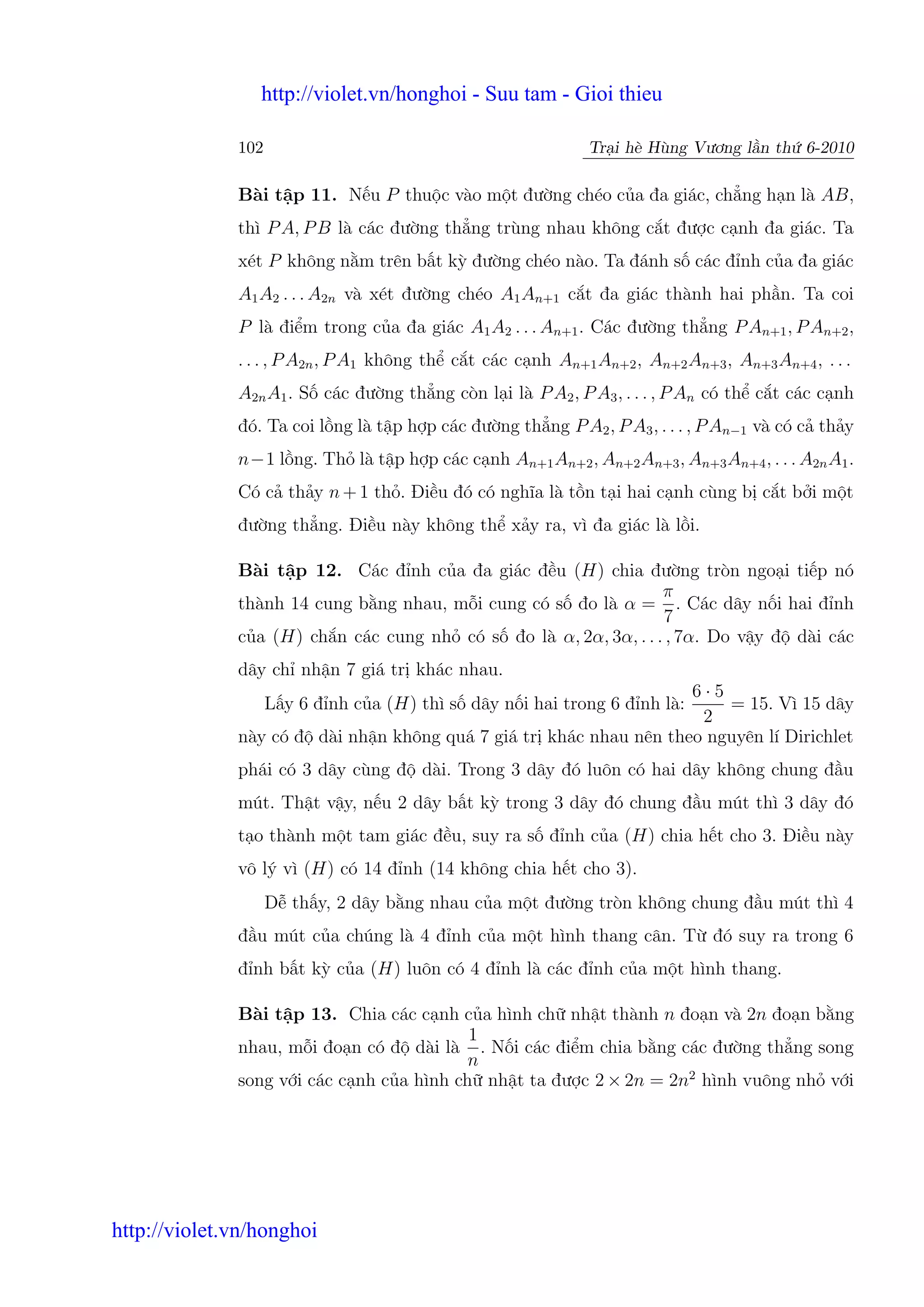 http://violet.vn/honghoi - Suu tam - Gioi thieu

              102                                             Tr i hè Hùng Vương l n th 6-2010

              Bài t p 11. N u P thu c vào m t đư ng chéo c a đa giác, ch ng h n là AB,
              thì P A, P B là các đư ng th ng trùng nhau không c t đư c c nh đa giác. Ta
              xét P không n m trên b t kỳ đư ng chéo nào. Ta đánh s các đ nh c a đa giác
              A1 A2 . . . A2n và xét đư ng chéo A1 An+1 c t đa giác thành hai ph n. Ta coi
              P là đi m trong c a đa giác A1 A2 . . . An+1 . Các đư ng th ng P An+1 , P An+2 ,
              . . . , P A2n , P A1 không th c t các c nh An+1 An+2 , An+2 An+3 , An+3 An+4 , . . .
              A2n A1 . S các đư ng th ng còn l i là P A2 , P A3 , . . . , P An có th c t các c nh
              đó. Ta coi l ng là t p h p các đư ng th ng P A2 , P A3 , . . . , P An−1 và có c th y
              n−1 l ng. Th là t p h p các c nh An+1 An+2 , An+2 An+3 , An+3 An+4 , . . . A2n A1 .
              Có c th y n + 1 th . Đi u đó có nghĩa là t n t i hai c nh cùng b c t b i m t
              đư ng th ng. Đi u này không th x y ra, vì đa giác là l i.

              Bài t p 12. Các đ nh c a đa giác đ u (H) chia đư ng tròn ngo i ti p nó
                                                                  π
              thành 14 cung b ng nhau, m i cung có s đo là α = . Các dây n i hai đ nh
                                                                  7
              c a (H) ch n các cung nh có s đo là α, 2α, 3α, . . . , 7α. Do v y đ dài các
              dây ch nh n 7 giá tr khác nhau.
                                                                    6·5
                                                                        = 15. Vì 15 dây
                    L y 6 đ nh c a (H) thì s dây n i hai trong 6 đ nh là:
                                                                     2
              này có đ dài nh n không quá 7 giá tr khác nhau nên theo nguyên lí Dirichlet
              phái có 3 dây cùng đ dài. Trong 3 dây đó luôn có hai dây không chung đ u
              mút. Th t v y, n u 2 dây b t kỳ trong 3 dây đó chung đ u mút thì 3 dây đó
              t o thành m t tam giác đ u, suy ra s đ nh c a (H) chia h t cho 3. Đi u này
              vô lý vì (H) có 14 đ nh (14 không chia h t cho 3).
                    D th y, 2 dây b ng nhau c a m t đư ng tròn không chung đ u mút thì 4
              đ u mút c a chúng là 4 đ nh c a m t hình thang cân. T đó suy ra trong 6
              đ nh b t kỳ c a (H) luôn có 4 đ nh là các đ nh c a m t hình thang.

              Bài t p 13. Chia các c nh c a hình ch nh t thành n đo n và 2n đo n b ng
                                           1
              nhau, m i đo n có đ dài là . N i các đi m chia b ng các đư ng th ng song
                                           n
              song v i các c nh c a hình ch nh t ta đư c 2 × 2n = 2n2 hình vuông nh v i




http://violet.vn/honghoi
 