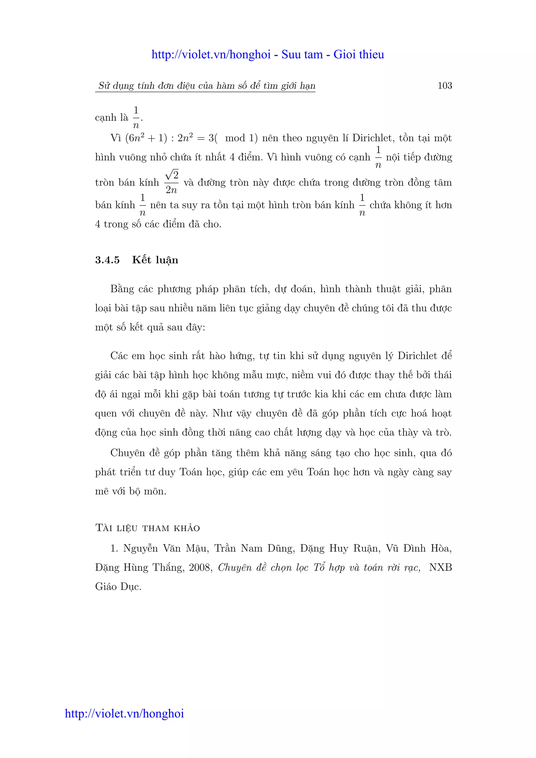 http://violet.vn/honghoi - Suu tam - Gioi thieu

      S d ng tính đơn đi u c a hàm s đ tìm gi i h n                           103

               1
      c nh là    .
               n
          Vì (6n2 + 1) : 2n2 = 3( mod 1) nên theo nguyên lí Dirichlet, t n t i m t
                                                                 1
      hình vuông nh ch a ít nh t 4 đi m. Vì hình vuông có c nh n i ti p đư ng
                     √                                           n
                        2
      tròn bán kính       và đư ng tròn này đư c ch a trong đư ng tròn đ ng tâm
                      2n
                 1                                           1
      bán kính nên ta suy ra t n t i m t hình tròn bán kính ch a không ít hơn
                 n                                           n
      4 trong s các đi m đã cho.


      3.4.5     K t lu n

         B ng các phương pháp phân tích, d đoán, hình thành thu t gi i, phân
      lo i bài t p sau nhi u năm liên t c gi ng d y chuyên đ chúng tôi đã thu đư c
      m t s k t qu sau đây:

         Các em h c sinh r t hào h ng, t tin khi s d ng nguyên lý Dirichlet đ
      gi i các bài t p hình h c không m u m c, ni m vui đó đư c thay th b i thái
      đ ái ng i m i khi g p bài toán tương t trư c kia khi các em chưa đư c làm
      quen v i chuyên đ này. Như v y chuyên đ đã góp ph n tích c c hoá ho t
      đ ng c a h c sinh đ ng th i nâng cao ch t lư ng d y và h c c a thày và trò.
         Chuyên đ góp ph n tăng thêm kh năng sáng t o cho h c sinh, qua đó
      phát tri n tư duy Toán h c, giúp các em yêu Toán h c hơn và ngày càng say
      mê v i b môn.


      Tài li u tham kh o
         1. Nguy n Văn M u, Tr n Nam Dũng, Đ ng Huy Ru n, Vũ Đình Hòa,
      Đ ng Hùng Th ng, 2008, Chuyên đ ch n l c T h p và toán r i r c, NXB
      Giáo D c.




http://violet.vn/honghoi
 