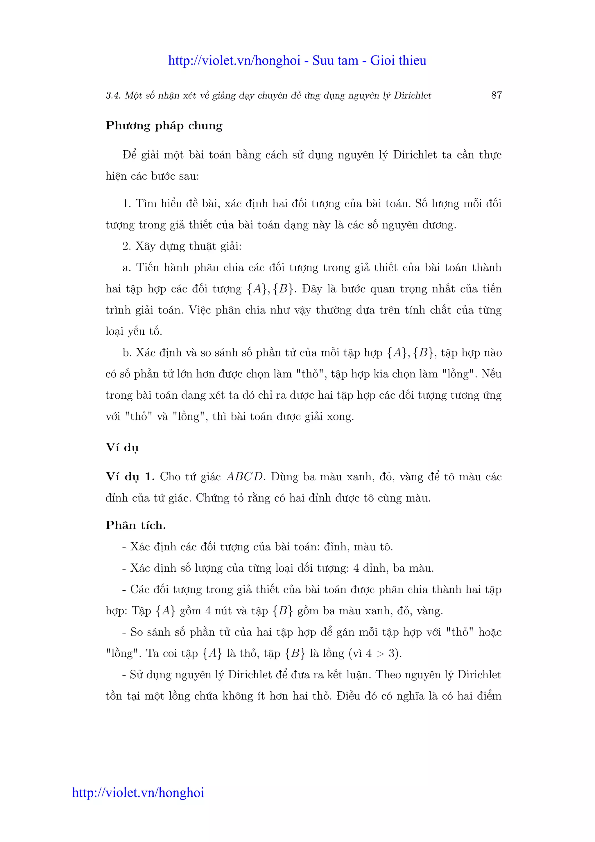 http://violet.vn/honghoi - Suu tam - Gioi thieu

      3.4. M t s nh n xét v gi ng d y chuyên đ   ng d ng nguyên lý Dirichlet   87

      Phương pháp chung

         Đ gi i m t bài toán b ng cách s d ng nguyên lý Dirichlet ta c n th c
      hi n các bư c sau:

         1. Tìm hi u đ bài, xác đ nh hai đ i tư ng c a bài toán. S lư ng m i đ i
      tư ng trong gi thi t c a bài toán d ng này là các s nguyên dương.
         2. Xây d ng thu t gi i:
         a. Ti n hành phân chia các đ i tư ng trong gi thi t c a bài toán thành
      hai t p h p các đ i tư ng {A}, {B}. Đây là bư c quan tr ng nh t c a ti n
      trình gi i toán. Vi c phân chia như v y thư ng d a trên tính ch t c a t ng
      lo i y u t .
         b. Xác đ nh và so sánh s ph n t c a m i t p h p {A}, {B}, t p h p nào
      có s ph n t l n hơn đư c ch n làm "th ", t p h p kia ch n làm "l ng". N u
      trong bài toán đang xét ta đó ch ra đư c hai t p h p các đ i tư ng tương ng
      v i "th " và "l ng", thì bài toán đư c gi i xong.

      Ví d

      Ví d    1. Cho t giác ABCD. Dùng ba màu xanh, đ , vàng đ tô màu các
      đ nh c a t giác. Ch ng t r ng có hai đ nh đư c tô cùng màu.

      Phân tích.
         - Xác đ nh các đ i tư ng c a bài toán: đ nh, màu tô.
         - Xác đ nh s lư ng c a t ng lo i đ i tư ng: 4 đ nh, ba màu.
         - Các đ i tư ng trong gi thi t c a bài toán đư c phân chia thành hai t p
      h p: T p {A} g m 4 nút và t p {B} g m ba màu xanh, đ , vàng.
         - So sánh s ph n t c a hai t p h p đ gán m i t p h p v i "th " ho c
      "l ng". Ta coi t p {A} là th , t p {B} là l ng (vì 4 > 3).
         - S d ng nguyên lý Dirichlet đ đưa ra k t lu n. Theo nguyên lý Dirichlet
      t n t i m t l ng ch a không ít hơn hai th . Đi u đó có nghĩa là có hai đi m




http://violet.vn/honghoi
 