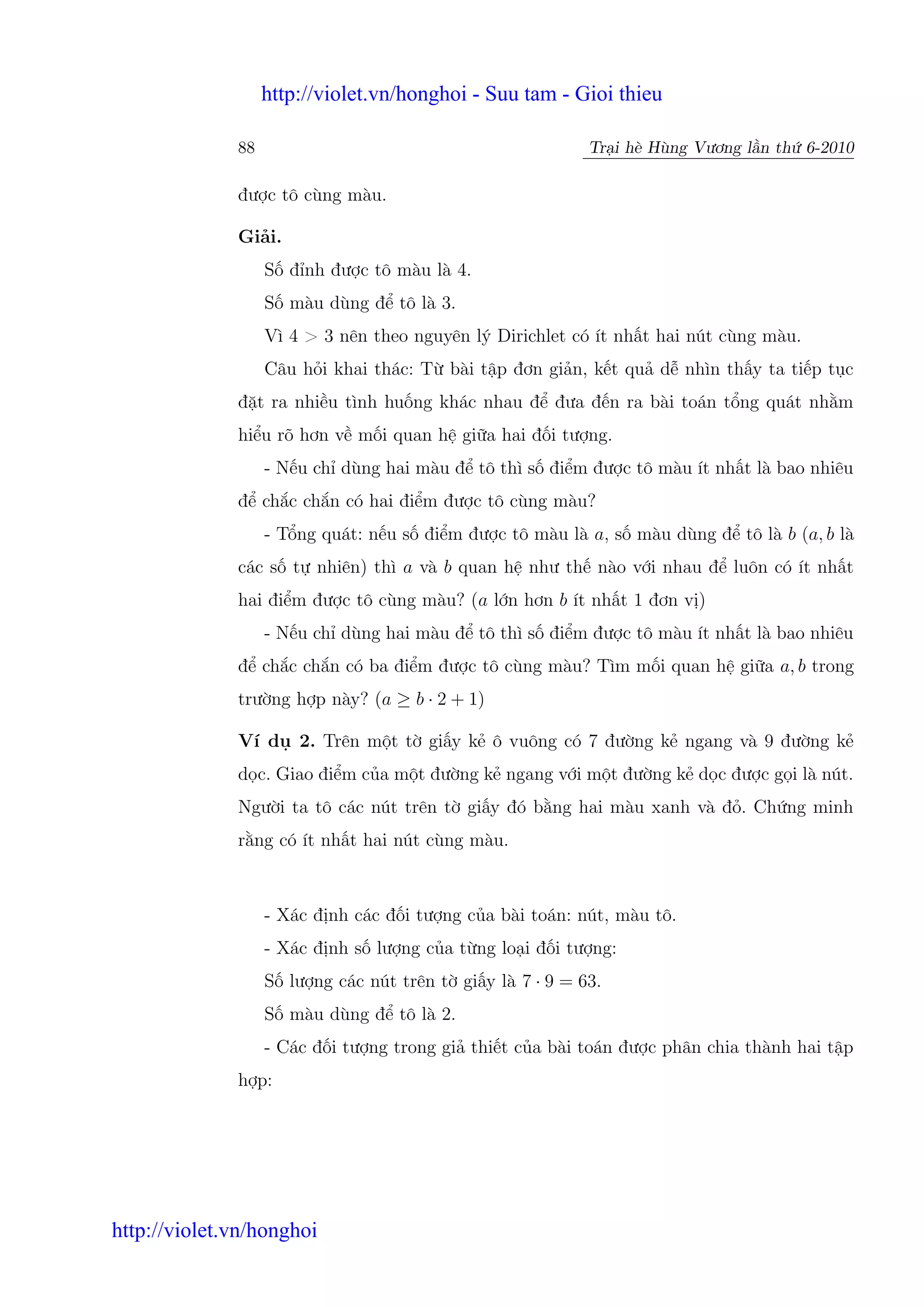 http://violet.vn/honghoi - Suu tam - Gioi thieu

              88                                           Tr i hè Hùng Vương l n th 6-2010

              đư c tô cùng màu.

              Gi i.
                   S đ nh đư c tô màu là 4.
                   S màu dùng đ tô là 3.
                   Vì 4 > 3 nên theo nguyên lý Dirichlet có ít nh t hai nút cùng màu.
                   Câu h i khai thác: T bài t p đơn gi n, k t qu d nhìn th y ta ti p t c
              đ t ra nhi u tình hu ng khác nhau đ đưa đ n ra bài toán t ng quát nh m
              hi u rõ hơn v m i quan h gi a hai đ i tư ng.
                   - N u ch dùng hai màu đ tô thì s đi m đư c tô màu ít nh t là bao nhiêu
              đ ch c ch n có hai đi m đư c tô cùng màu?
                   - T ng quát: n u s đi m đư c tô màu là a, s màu dùng đ tô là b (a, b là
              các s t nhiên) thì a và b quan h như th nào v i nhau đ luôn có ít nh t
              hai đi m đư c tô cùng màu? (a l n hơn b ít nh t 1 đơn v )
                   - N u ch dùng hai màu đ tô thì s đi m đư c tô màu ít nh t là bao nhiêu
              đ ch c ch n có ba đi m đư c tô cùng màu? Tìm m i quan h gi a a, b trong
              trư ng h p này? (a ≥ b · 2 + 1)

              Ví d     2. Trên m t t gi y k ô vuông có 7 đư ng k ngang và 9 đư ng k
              d c. Giao đi m c a m t đư ng k ngang v i m t đư ng k d c đư c g i là nút.
              Ngư i ta tô các nút trên t gi y đó b ng hai màu xanh và đ . Ch ng minh
              r ng có ít nh t hai nút cùng màu.



                   - Xác đ nh các đ i tư ng c a bài toán: nút, màu tô.
                   - Xác đ nh s lư ng c a t ng lo i đ i tư ng:
                   S lư ng các nút trên t gi y là 7 · 9 = 63.
                   S màu dùng đ tô là 2.
                   - Các đ i tư ng trong gi thi t c a bài toán đư c phân chia thành hai t p
              h p:




http://violet.vn/honghoi
 