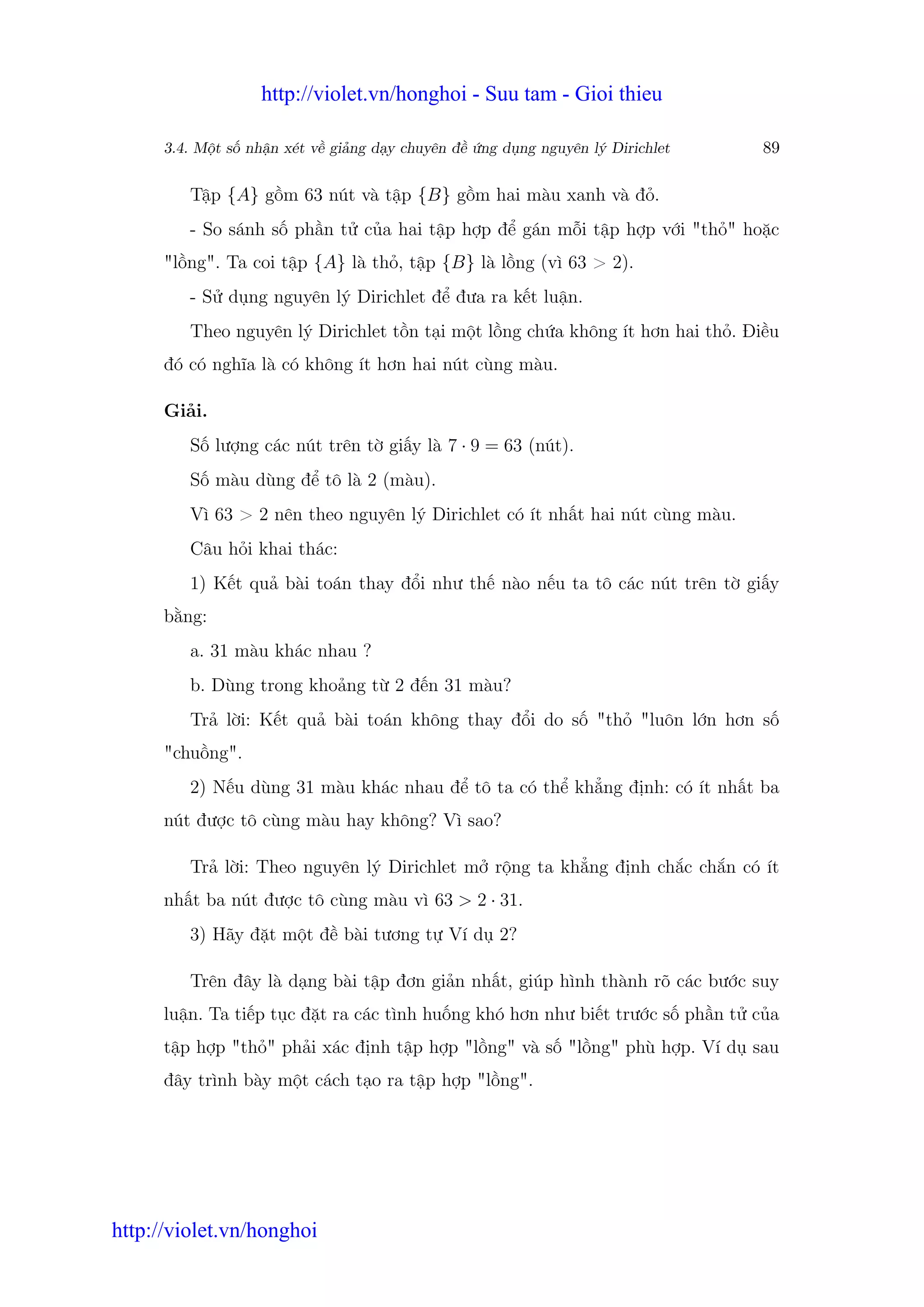http://violet.vn/honghoi - Suu tam - Gioi thieu

      3.4. M t s nh n xét v gi ng d y chuyên đ   ng d ng nguyên lý Dirichlet   89

         T p {A} g m 63 nút và t p {B} g m hai màu xanh và đ .
         - So sánh s ph n t c a hai t p h p đ gán m i t p h p v i "th " ho c
      "l ng". Ta coi t p {A} là th , t p {B} là l ng (vì 63 > 2).
         - S d ng nguyên lý Dirichlet đ đưa ra k t lu n.
         Theo nguyên lý Dirichlet t n t i m t l ng ch a không ít hơn hai th . Đi u
      đó có nghĩa là có không ít hơn hai nút cùng màu.

      Gi i.
         S lư ng các nút trên t gi y là 7 · 9 = 63 (nút).
         S màu dùng đ tô là 2 (màu).
         Vì 63 > 2 nên theo nguyên lý Dirichlet có ít nh t hai nút cùng màu.
         Câu h i khai thác:
         1) K t qu bài toán thay đ i như th nào n u ta tô các nút trên t gi y
      b ng:
         a. 31 màu khác nhau ?
         b. Dùng trong kho ng t 2 đ n 31 màu?
         Tr l i: K t qu bài toán không thay đ i do s "th "luôn l n hơn s
      "chu ng".
         2) N u dùng 31 màu khác nhau đ tô ta có th kh ng đ nh: có ít nh t ba
      nút đư c tô cùng màu hay không? Vì sao?

         Tr l i: Theo nguyên lý Dirichlet m r ng ta kh ng đ nh ch c ch n có ít
      nh t ba nút đư c tô cùng màu vì 63 > 2 · 31.
         3) Hãy đ t m t đ bài tương t Ví d 2?

         Trên đây là d ng bài t p đơn gi n nh t, giúp hình thành rõ các bư c suy
      lu n. Ta ti p t c đ t ra các tình hu ng khó hơn như bi t trư c s ph n t c a
      t p h p "th " ph i xác đ nh t p h p "l ng" và s "l ng" phù h p. Ví d sau
      đây trình bày m t cách t o ra t p h p "l ng".




http://violet.vn/honghoi
 