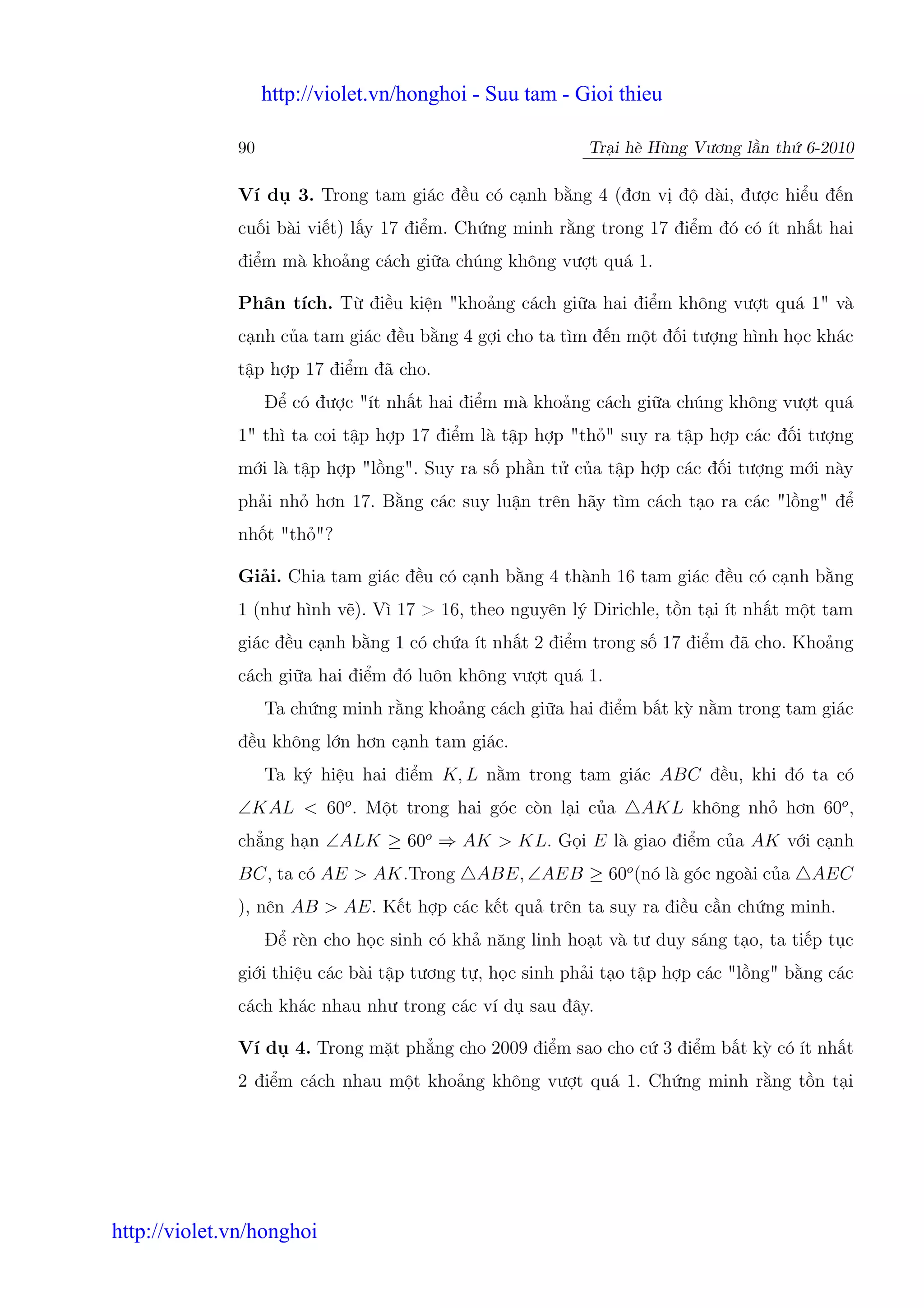 http://violet.vn/honghoi - Suu tam - Gioi thieu

              90                                          Tr i hè Hùng Vương l n th 6-2010

              Ví d     3. Trong tam giác đ u có c nh b ng 4 (đơn v đ dài, đư c hi u đ n
              cu i bài vi t) l y 17 đi m. Ch ng minh r ng trong 17 đi m đó có ít nh t hai
              đi m mà kho ng cách gi a chúng không vư t quá 1.

              Phân tích. T đi u ki n "kho ng cách gi a hai đi m không vư t quá 1" và
              c nh c a tam giác đ u b ng 4 g i cho ta tìm đ n m t đ i tư ng hình h c khác
              t p h p 17 đi m đã cho.
                   Đ có đư c "ít nh t hai đi m mà kho ng cách gi a chúng không vư t quá
              1" thì ta coi t p h p 17 đi m là t p h p "th " suy ra t p h p các đ i tư ng
              m i là t p h p "l ng". Suy ra s ph n t c a t p h p các đ i tư ng m i này
              ph i nh hơn 17. B ng các suy lu n trên hãy tìm cách t o ra các "l ng" đ
              nh t "th "?

              Gi i. Chia tam giác đ u có c nh b ng 4 thành 16 tam giác đ u có c nh b ng
              1 (như hình v ). Vì 17 > 16, theo nguyên lý Dirichle, t n t i ít nh t m t tam
              giác đ u c nh b ng 1 có ch a ít nh t 2 đi m trong s 17 đi m đã cho. Kho ng
              cách gi a hai đi m đó luôn không vư t quá 1.
                   Ta ch ng minh r ng kho ng cách gi a hai đi m b t kỳ n m trong tam giác
              đ u không l n hơn c nh tam giác.
                   Ta ký hi u hai đi m K, L n m trong tam giác ABC đ u, khi đó ta có
              ∠KAL < 60o . M t trong hai góc còn l i c a        AKL không nh hơn 60o ,
              ch ng h n ∠ALK ≥ 60o ⇒ AK > KL. G i E là giao đi m c a AK v i c nh
              BC, ta có AE > AK.Trong       ABE, ∠AEB ≥ 60o (nó là góc ngoài c a      AEC
              ), nên AB > AE. K t h p các k t qu trên ta suy ra đi u c n ch ng minh.
                   Đ rèn cho h c sinh có kh năng linh ho t và tư duy sáng t o, ta ti p t c
              gi i thi u các bài t p tương t , h c sinh ph i t o t p h p các "l ng" b ng các
              cách khác nhau như trong các ví d sau đây.

              Ví d 4. Trong m t ph ng cho 2009 đi m sao cho c 3 đi m b t kỳ có ít nh t
              2 đi m cách nhau m t kho ng không vư t quá 1. Ch ng minh r ng t n t i




http://violet.vn/honghoi
 