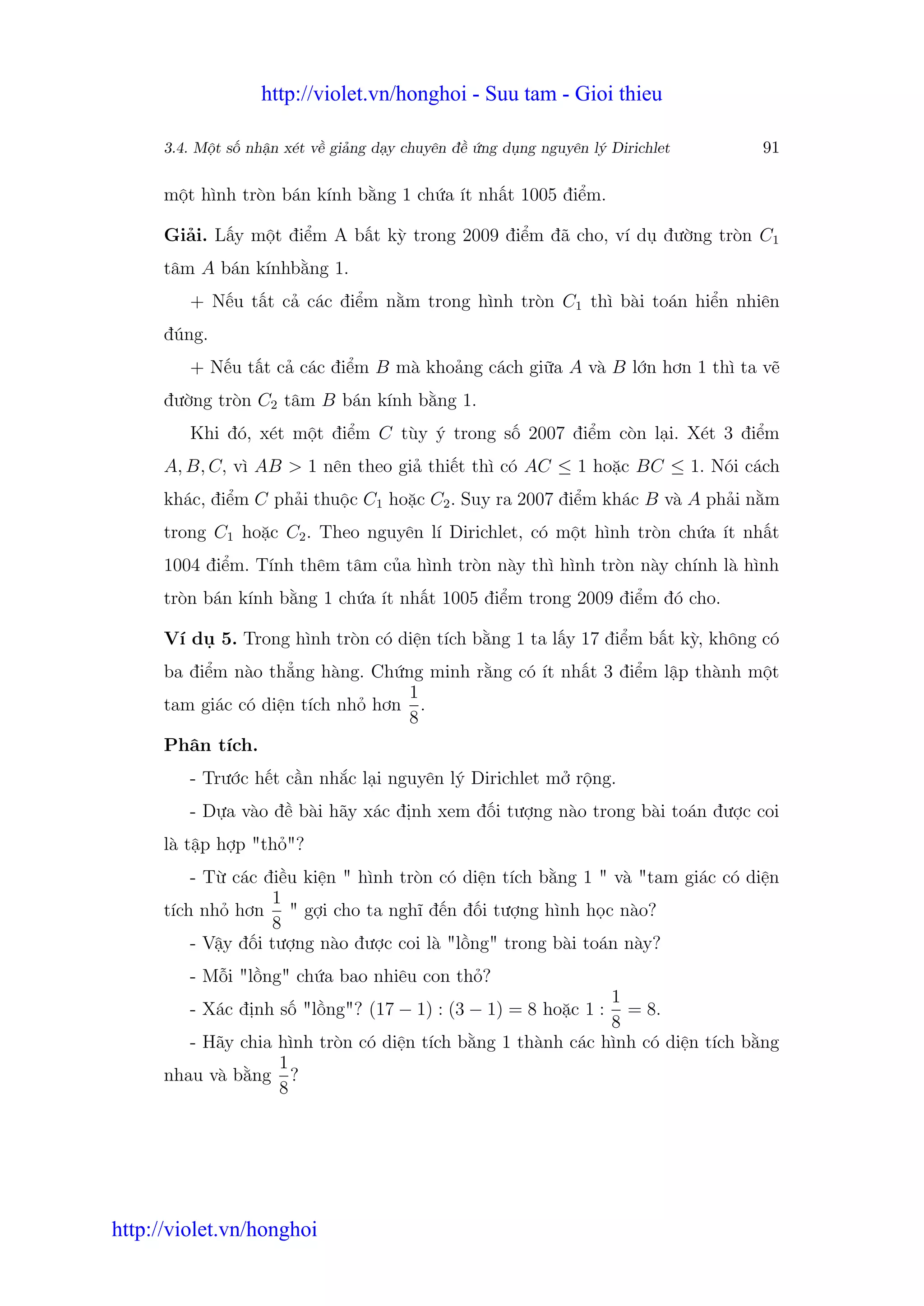 http://violet.vn/honghoi - Suu tam - Gioi thieu

      3.4. M t s nh n xét v gi ng d y chuyên đ   ng d ng nguyên lý Dirichlet   91

      m t hình tròn bán kính b ng 1 ch a ít nh t 1005 đi m.

      Gi i. L y m t đi m A b t kỳ trong 2009 đi m đã cho, ví d đư ng tròn C1
      tâm A bán kínhb ng 1.
         + N u t t c các đi m n m trong hình tròn C1 thì bài toán hi n nhiên
      đúng.
         + N u t t c các đi m B mà kho ng cách gi a A và B l n hơn 1 thì ta v
      đư ng tròn C2 tâm B bán kính b ng 1.
         Khi đó, xét m t đi m C tùy ý trong s 2007 đi m còn l i. Xét 3 đi m
      A, B, C, vì AB > 1 nên theo gi thi t thì có AC ≤ 1 ho c BC ≤ 1. Nói cách
      khác, đi m C ph i thu c C1 ho c C2 . Suy ra 2007 đi m khác B và A ph i n m
      trong C1 ho c C2 . Theo nguyên lí Dirichlet, có m t hình tròn ch a ít nh t
      1004 đi m. Tính thêm tâm c a hình tròn này thì hình tròn này chính là hình
      tròn bán kính b ng 1 ch a ít nh t 1005 đi m trong 2009 đi m đó cho.

      Ví d 5. Trong hình tròn có di n tích b ng 1 ta l y 17 đi m b t kỳ, không có
      ba đi m nào th ng hàng. Ch ng minh r ng có ít nh t 3 đi m l p thành m t
                                  1
      tam giác có di n tích nh hơn .
                                  8
      Phân tích.
         - Trư c h t c n nh c l i nguyên lý Dirichlet m r ng.
         - D a vào đ bài hãy xác đ nh xem đ i tư ng nào trong bài toán đư c coi
      là t p h p "th "?
          - T các đi u ki n " hình tròn có di n tích b ng 1 " và "tam giác có di n
                    1
      tích nh hơn " g i cho ta nghĩ đ n đ i tư ng hình h c nào?
                    8
          - V y đ i tư ng nào đư c coi là "l ng" trong bài toán này?
         - M i "l ng" ch a bao nhiêu con th ?
                                                             1
         - Xác đ nh s "l ng"? (17 − 1) : (3 − 1) = 8 ho c 1 :  = 8.
                                                             8
         - Hãy chia hình tròn có di n tích b ng 1 thành các hình có di n tích b ng
                    1
      nhau và b ng ?
                    8




http://violet.vn/honghoi
 