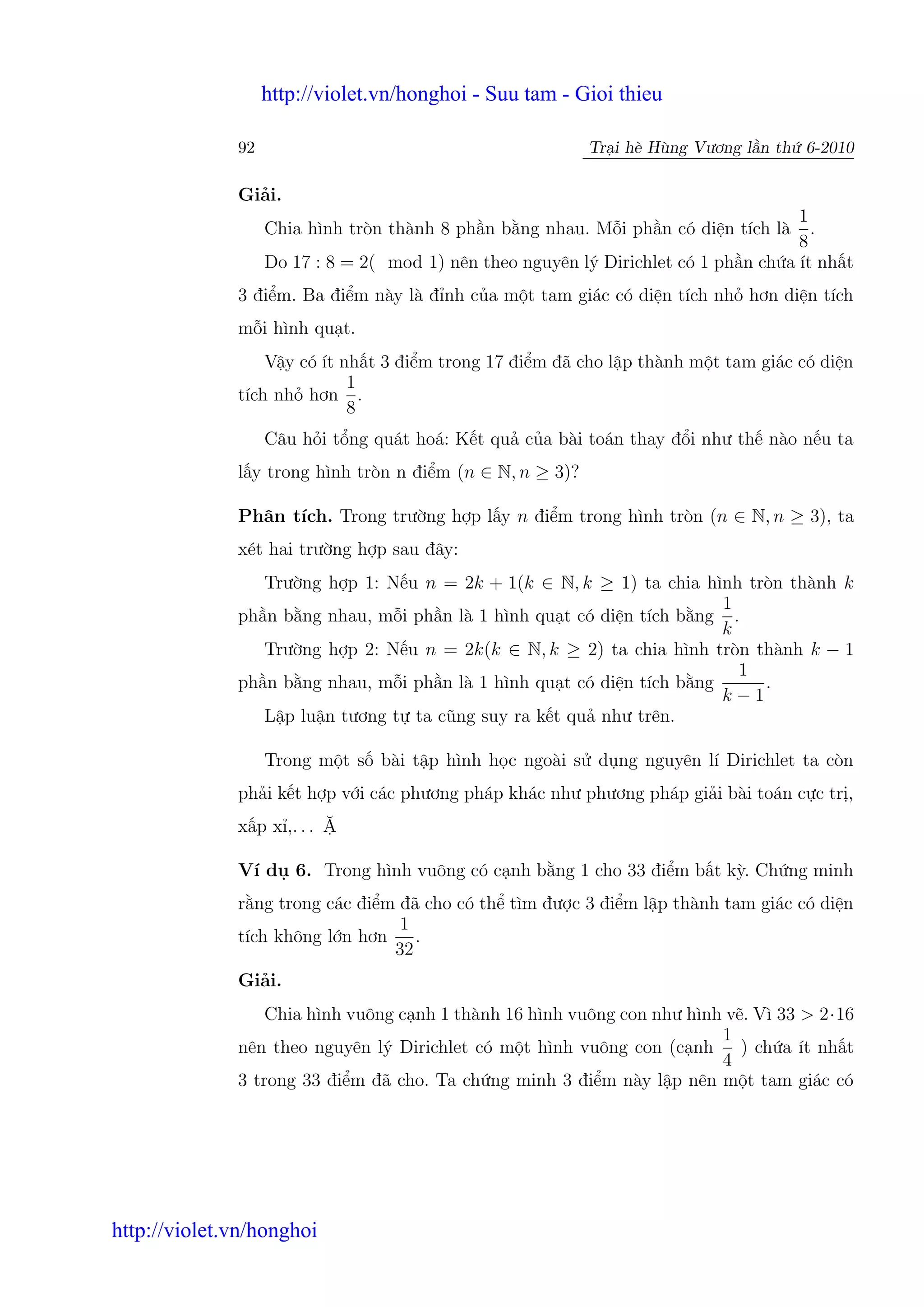 http://violet.vn/honghoi - Suu tam - Gioi thieu

              92                                           Tr i hè Hùng Vương l n th 6-2010

              Gi i.
                                                                                     1
                   Chia hình tròn thành 8 ph n b ng nhau. M i ph n có di n tích là     .
                                                                                     8
                   Do 17 : 8 = 2( mod 1) nên theo nguyên lý Dirichlet có 1 ph n ch a ít nh t
              3 đi m. Ba đi m này là đ nh c a m t tam giác có di n tích nh hơn di n tích
              m i hình qu t.
                  V y có ít nh t 3 đi m trong 17 đi m đã cho l p thành m t tam giác có di n
                             1
              tích nh hơn .
                             8
                   Câu h i t ng quát hoá: K t qu c a bài toán thay đ i như th nào n u ta
              l y trong hình tròn n đi m (n ∈ N, n ≥ 3)?

              Phân tích. Trong trư ng h p l y n đi m trong hình tròn (n ∈ N, n ≥ 3), ta
              xét hai trư ng h p sau đây:
                 Trư ng h p 1: N u n = 2k + 1(k ∈ N, k ≥ 1) ta chia hình tròn thành k
                                                                        1
              ph n b ng nhau, m i ph n là 1 hình qu t có di n tích b ng .
                                                                        k
                 Trư ng h p 2: N u n = 2k(k ∈ N, k ≥ 2) ta chia hình tròn thành k − 1
                                                                          1
              ph n b ng nhau, m i ph n là 1 hình qu t có di n tích b ng     .
                                                                        k−1
                 L p lu n tương t ta cũng suy ra k t qu như trên.

                   Trong m t s bài t p hình h c ngoài s d ng nguyên lí Dirichlet ta còn
              ph i k t h p v i các phương pháp khác như phương pháp gi i bài toán c c tr ,
              x p x ,. . .

              Ví d 6. Trong hình vuông có c nh b ng 1 cho 33 đi m b t kỳ. Ch ng minh
              r ng trong các đi m đã cho có th tìm đư c 3 đi m l p thành tam giác có di n
                                  1
              tích không l n hơn    .
                                 32
              Gi i.
                  Chia hình vuông c nh 1 thành 16 hình vuông con như hình v . Vì 33 > 2·16
                                                                         1
              nên theo nguyên lý Dirichlet có m t hình vuông con (c nh ) ch a ít nh t
                                                                         4
              3 trong 33 đi m đã cho. Ta ch ng minh 3 đi m này l p nên m t tam giác có




http://violet.vn/honghoi
 