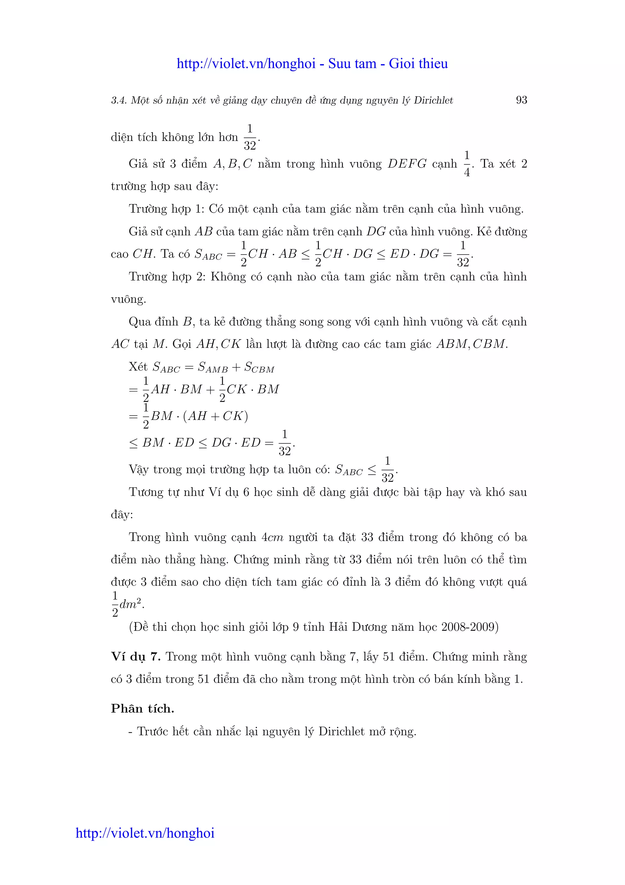 http://violet.vn/honghoi - Suu tam - Gioi thieu

      3.4. M t s nh n xét v gi ng d y chuyên đ   ng d ng nguyên lý Dirichlet   93

                            1
      di n tích không l n hơn .
                           32
                                                            1
         Gi s 3 đi m A, B, C n m trong hình vuông DEF G c nh . Ta xét 2
                                                            4
      trư ng h p sau đây:
         Trư ng h p 1: Có m t c nh c a tam giác n m trên c nh c a hình vuông.
         Gi s c nh AB c a tam giác n m trên c nh DG c a hình vuông. K đư ng
                           1            1                        1
      cao CH. Ta có SABC = CH · AB ≤ CH · DG ≤ ED · DG = .
                           2            2                       32
         Trư ng h p 2: Không có c nh nào c a tam giác n m trên c nh c a hình
      vuông.
         Qua đ nh B, ta k đư ng th ng song song v i c nh hình vuông và c t c nh
      AC t i M. G i AH, CK l n lư t là đư ng cao các tam giác ABM, CBM.
         Xét SABC = SAM B + SCBM
           1             1
         = AH · BM + CK · BM
           2             2
           1
         = BM · (AH + CK)
           2
                                    1
         ≤ BM · ED ≤ DG · ED = .
                                   32
                                                    1
         V y trong m i trư ng h p ta luôn có: SABC ≤ .
                                                    32
         Tương t như Ví d 6 h c sinh d dàng gi i đư c bài t p hay và khó sau
      đây:
         Trong hình vuông c nh 4cm ngư i ta đ t 33 đi m trong đó không có ba
      đi m nào th ng hàng. Ch ng minh r ng t 33 đi m nói trên luôn có th tìm
      đư c 3 đi m sao cho di n tích tam giác có đ nh là 3 đi m đó không vư t quá
      1 2
        dm .
      2
         (Đ thi ch n h c sinh gi i l p 9 t nh H i Dương năm h c 2008-2009)

      Ví d 7. Trong m t hình vuông c nh b ng 7, l y 51 đi m. Ch ng minh r ng
      có 3 đi m trong 51 đi m đã cho n m trong m t hình tròn có bán kính b ng 1.

      Phân tích.
         - Trư c h t c n nh c l i nguyên lý Dirichlet m r ng.




http://violet.vn/honghoi
 