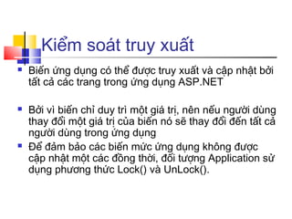 Kiểm soát truy xuất
   Biến ứng dụng có thể được truy xuất và cập nhật bởi
    tất cả các trang trong ứng dụng ASP.NET

   Bởi vì biến chỉ duy trì một giá trị, nên nếu người dùng
    thay đổi một giá trị của biến nó sẽ thay đổi đến tất cả
    người dùng trong ứng dụng
   Để đảm bảo các biến mức ứng dụng không được
    cập nhật một các đồng thời, đối tượng Application sử
    dụng phương thức Lock() và UnLock().
 