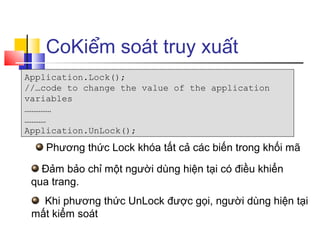 CoKiểm soát truy xuất
Application.Lock();
//…code to change the value of the application
variables
……………
…………
Application.UnLock();

    Phương thức Lock khóa tất cả các biến trong khối mã

   Đảm bảo chỉ một người dùng hiện tại có điều khiển
 qua trang.
   Khi phương thức UnLock được gọi, người dùng hiện tại
 mất kiểm soát
 