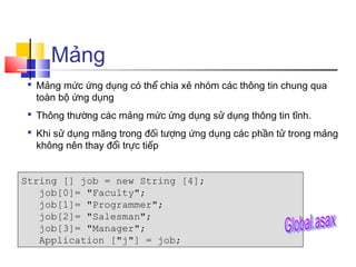 Mảng
 Mảng mức ứng dụng có thể chia xẻ nhóm các thông tin chung qua
  toàn bộ ứng dụng
 Thông thường các mảng mức ứng dụng sử dụng thông tin tĩnh.
 Khi sử dụng mãng trong đối tượng ứng dụng các phần tử trong mảng
  không nên thay đổi trực tiếp


String [] job = new String [4];
   job[0]= "Faculty";
   job[1]= "Programmer";
   job[2]= "Salesman";
   job[3]= "Manager";
   Application ["j"] = job;
 