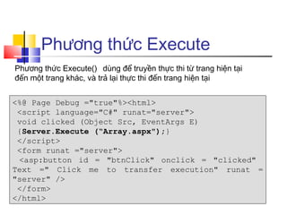 Phương thức Execute
Phương thức Execute() dùng để truyền thực thi từ trang hiện tại
đến một trang khác, và trả lại thực thi đến trang hiện tại


<%@ Page Debug ="true"%><html>
 <script language="C#" runat="server">
 void clicked (Object Src, EventArgs E)
 {Server.Execute (“Array.aspx");}
 </script>
 <form runat ="server">
 <asp:button id = "btnClick" onclick = "clicked"
Text =" Click me to transfer execution" runat =
"server" />
 </form>
</html>
 