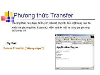 Phương thức Transfer
      Phương thức này dùng để truyền toàn bộ thực thi đến một trang nào đó
      Khác với phương thức Execute(), kiểm soát bị mất từ trang gọi phương
      thức thực thi




  Syntax:
Server.Transfer (“Array.aspx");
 