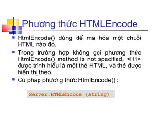 Phương thức HTMLEncode
   HtmlEncode() dùng để mã hóa một chuỗi
    HTML nào đó.
   Trong trường hợp không gọi phương thức
    HtmlEncode() method is not specified, <H1>
    được trình hiểu là một thẻ HTML, và thẻ được
    hiển thị theo.
   Cú pháp phương thức HtmlEncode() :

       Server.HTMLEncode (string)
 