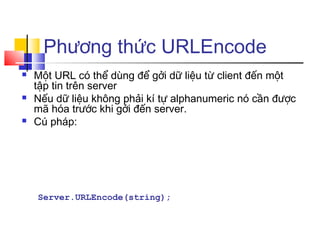 Phương thức URLEncode
   Một URL có thể dùng để gởi dữ liệu từ client đến một
    tập tin trên server
   Nếu dữ liệu không phải kí tự alphanumeric nó cần được
    mã hóa trước khi gởi đến server.
   Cú pháp:




    Server.URLEncode(string);
 