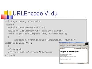 URLEncode Ví dụ
<%@ Page Debug ="true"%>
<html>
  <title>UrlEncode</title>
  <script language="C#" runat="server">
  void Page_Load(Object Src, EventArgs e)
  {
       Response.Write(Server.UrlEncode ("http://
URLEncode.aspx"));
  }
  </script>
  <form runat ="server"></form>
</html>
 