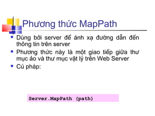 Phương thức MapPath
   Dùng bởi server để ánh xạ đường dẫn đến
    thông tin trên server
   Phương thức này là một giao tiếp giữa thư
    mục ảo và thư mục vật lý trên Web Server
   Cú pháp:




        Server.MapPath (path)
 