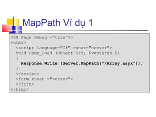 MapPath Ví dụ 1
<%@ Page Debug ="true"%>
<html>
  <script language="C#" runat="server">
  void Page_Load (Object Src, EventArgs E)
  {
    Response.Write (Server.MapPath("/Array.aspx"));
  }
  </script>
  <form runat ="server">
  </form>
</html>
 