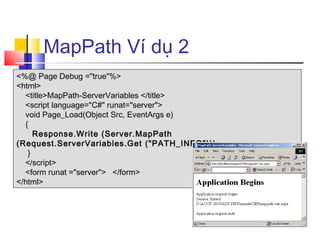 MapPath Ví dụ 2
<%@ Page Debug ="true"%>
<html>
  <title>MapPath-ServerVariables </title>
  <script language="C#" runat="server">
  void Page_Load(Object Src, EventArgs e)
  {
     Response.Write (Server.MapPath
(Request.ServerVariables.Get ("PATH_INFO")));
   }
  </script>
  <form runat ="server"> </form>
</html>
 