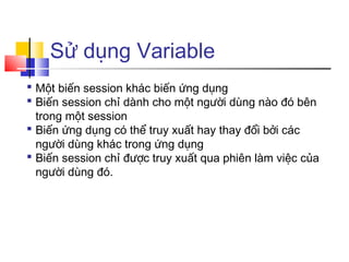Sử dụng Variable
 Một biến session khác biến ứng dụng
 Biến session chỉ dành cho một người dùng nào đó bên
  trong một session
 Biến ứng dụng có thể truy xuất hay thay đổi bởi các
  người dùng khác trong ứng dụng
 Biến session chỉ được truy xuất qua phiên làm việc của
  người dùng đó.
 