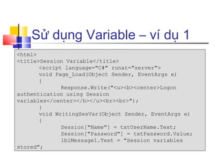 Sử dụng Variable – ví dụ 1
<html>
<title>Session Variable</title>
       <script language="C#" runat="server">
       void Page_Load(Object Sender, EventArgs e)
       {
              Response.Write("<u><b><center>Logon
authentication using Session
variables</center></b></u><br><br>");
       }
       void WritingSesVar(Object Sender, EventArgs e)
       {
              Session["Name"] = txtUserName.Text;
              Session["Password"] = txtPassword.Value;
              lblMessage1.Text = "Session variables
stored";
 