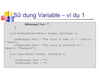 Sử dụng Variable – ví dụ 1
             lblMessage2.Text = "";
      }

   void ReadingSesVar(Object Sender, EventArgs e)
   {
      lblMessage1.Text = "The value of name is " + Session
["Name"];
      lblMessage2.Text = "The value of password is " +
Session ["Password"];
   }
   void Clear(Object Sender, EventArgs e)
   {
       lblMessage1.Text = "";
       lblMessage2.Text = "";
   }
 