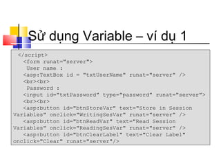 Sử dụng Variable – ví dụ 1
 </script>
   <form runat="server">
    User name :
   <asp:TextBox id = "txtUserName" runat="server" />
   <br><br>
    Password :
   <input id="txtPassword" type="password" runat="server">
   <br><br>
   <asp:button id="btnStoreVar" text="Store in Session
Variables" onclick="WritingSesVar" runat="server" />
   <asp:button id="btnReadVar" text="Read Session
Variables" onclick="ReadingSesVar" runat="server" />
   <asp:button id="btnClearLabel" text="Clear Label"
onclick="Clear" runat="server"/>
 
