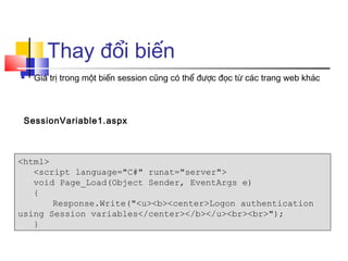 Thay đổi biến
   Giá trị trong một biến session cũng có thể được đọc từ các trang web khác



 SessionVariable1.aspx



<html>
   <script language="C#" runat="server">
   void Page_Load(Object Sender, EventArgs e)
   {
       Response.Write("<u><b><center>Logon authentication
using Session variables</center></b></u><br><br>");
   }
 