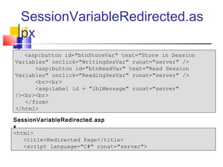 SessionVariableRedirected.as
  px
   <asp:button id="btnStoreVar" text="Store in Session
Variables" onclick="WritingSesVar" runat="server" />
      <asp:button id="btnReadVar" text="Read Session
Variables" onclick="ReadingSesVar" runat="server" />
      <br><br>
      <asp:Label id = "lblMessage" runat="server"
/><br><br>
   </form>
</html>

SessionVariableRedirected.asp
x
<html>
   <title>Redirected Page</title>
   <script language="C#" runat="server">
 