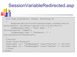 SessionVariableRedirected.asp
    x
  void Page_Load(Object Sender, EventArgs E)
  {
       Response.Write("<u><b><center>Logon authentication
using Session variables</center></b></u><br><br>");
       lblMessage1.Text = "User Name : " +
(String)Session ["Name"];
       lblMessage2.Text = "Password : " +
(String)Session["Password"];
  }
  </script>
  <form runat="server">
  <asp:Label id = "lblMessage1" runat="server" /> <br><br>
  <asp:Label id = "lblMessage2" runat="server" /> <br><br>
  </form>
</html>
 