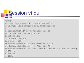 Session ví dụ
<HTML>
<script language="C#" runat="server">
void Page_Load (Object Src, EventArgs E)
{
Response.Write("<b><u><center>Use of
LCID</b></u></center><br>");
DateTime dt;
dt = DateTime.Now;
int due = 500;
Response.Write ("Today's date is : " +
dt.ToShortDateString() + "<br><br>");
Response.Write ("The total amount due is " + due.ToString
("C") ); }
</script>
</HTML>
 