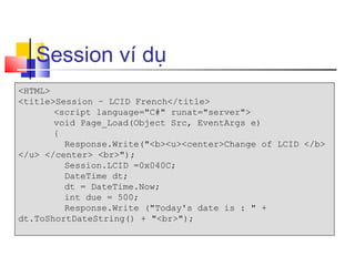 Session ví dụ
<HTML>
<title>Session – LCID French</title>
       <script language="C#" runat="server">
       void Page_Load(Object Src, EventArgs e)
       {
         Response.Write("<b><u><center>Change of LCID </b>
</u> </center> <br>");
         Session.LCID =0x040C;
         DateTime dt;
         dt = DateTime.Now;
         int due = 500;
         Response.Write ("Today's date is : " +
dt.ToShortDateString() + "<br>");
 