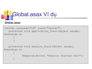 Global.asax Ví dụ
Global.asax

<script language="C#" runat="server">
   protected void Application_Start(Object sender,
EventArgs e)
      {
      }

   protected void Session_Start(Object sender,
EventArgs e)
      {
             Response.Write( "Session Started <br>");
      }
 