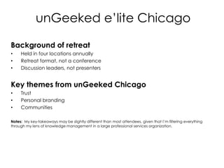 unGeeked e’lite Chicago Background of retreat Held in four locations annually Retreat format, not a conference Discussion leaders, not presenters  Key themes from unGeeked Chicago Trust Personal branding Communities Notes:  My key-takeaways may be slightly different than most attendees, given that I’m filtering everything through my lens of knowledge management in a large professional services organization.   