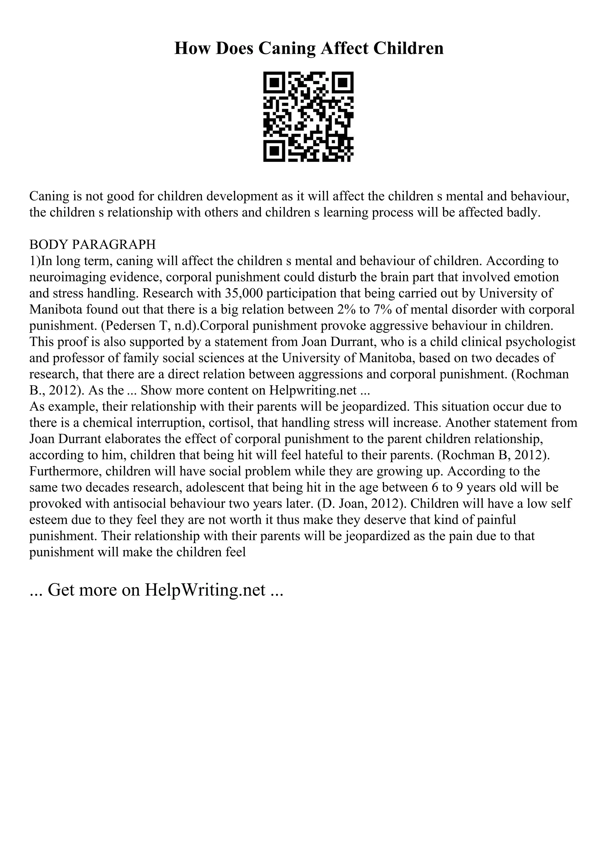 How Does Caning Affect Children
Caning is not good for children development as it will affect the children s mental and behaviour,
the children s relationship with others and children s learning process will be affected badly.
BODY PARAGRAPH
1)In long term, caning will affect the children s mental and behaviour of children. According to
neuroimaging evidence, corporal punishment could disturb the brain part that involved emotion
and stress handling. Research with 35,000 participation that being carried out by University of
Manibota found out that there is a big relation between 2% to 7% of mental disorder with corporal
punishment. (Pedersen T, n.d).Corporal punishment provoke aggressive behaviour in children.
This proof is also supported by a statement from Joan Durrant, who is a child clinical psychologist
and professor of family social sciences at the University of Manitoba, based on two decades of
research, that there are a direct relation between aggressions and corporal punishment. (Rochman
B., 2012). As the ... Show more content on Helpwriting.net ...
As example, their relationship with their parents will be jeopardized. This situation occur due to
there is a chemical interruption, cortisol, that handling stress will increase. Another statement from
Joan Durrant elaborates the effect of corporal punishment to the parent children relationship,
according to him, children that being hit will feel hateful to their parents. (Rochman B, 2012).
Furthermore, children will have social problem while they are growing up. According to the
same two decades research, adolescent that being hit in the age between 6 to 9 years old will be
provoked with antisocial behaviour two years later. (D. Joan, 2012). Children will have a low self
esteem due to they feel they are not worth it thus make they deserve that kind of painful
punishment. Their relationship with their parents will be jeopardized as the pain due to that
punishment will make the children feel
... Get more on HelpWriting.net ...
 