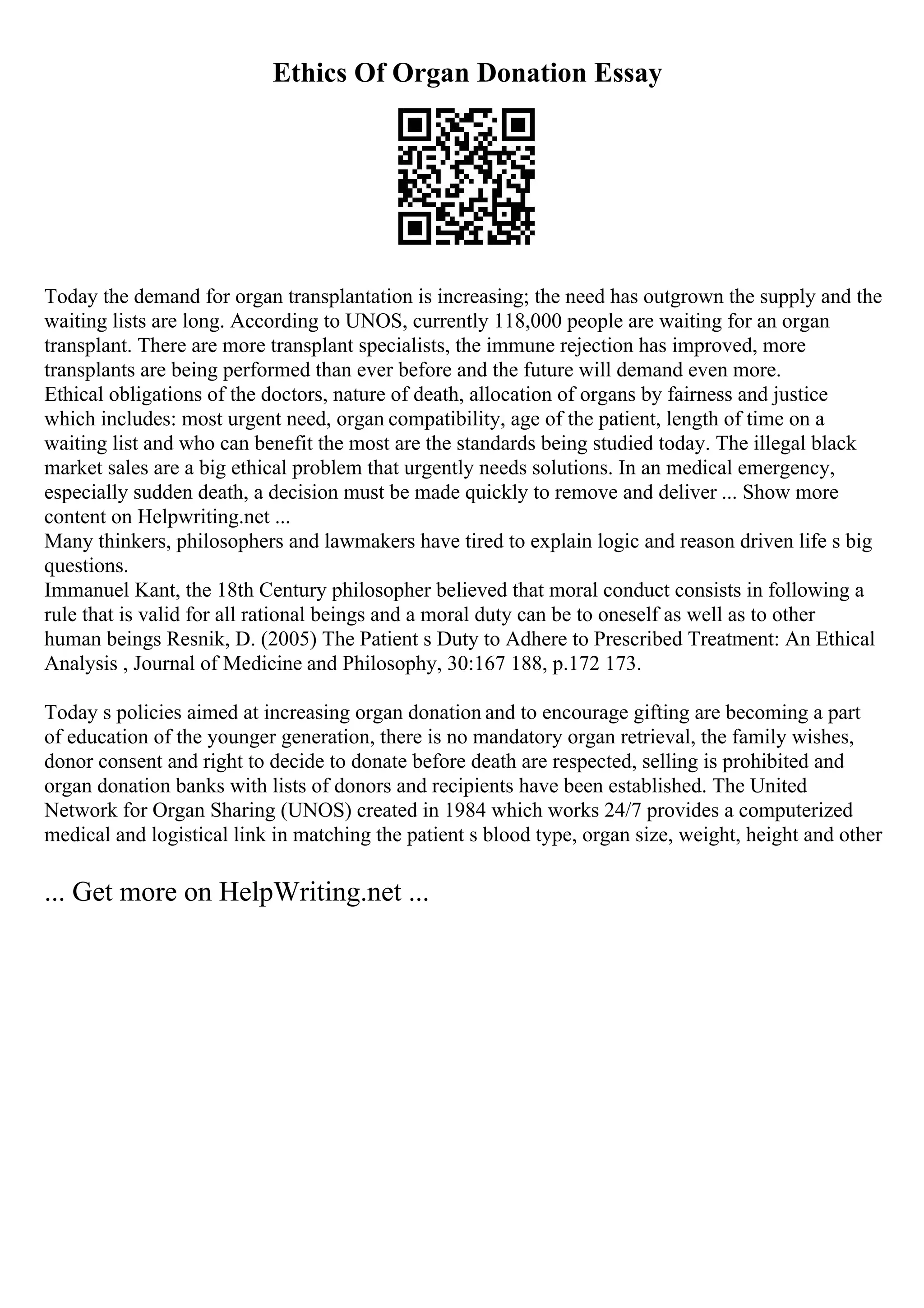 Ethics Of Organ Donation Essay
Today the demand for organ transplantation is increasing; the need has outgrown the supply and the
waiting lists are long. According to UNOS, currently 118,000 people are waiting for an organ
transplant. There are more transplant specialists, the immune rejection has improved, more
transplants are being performed than ever before and the future will demand even more.
Ethical obligations of the doctors, nature of death, allocation of organs by fairness and justice
which includes: most urgent need, organ compatibility, age of the patient, length of time on a
waiting list and who can benefit the most are the standards being studied today. The illegal black
market sales are a big ethical problem that urgently needs solutions. In an medical emergency,
especially sudden death, a decision must be made quickly to remove and deliver ... Show more
content on Helpwriting.net ...
Many thinkers, philosophers and lawmakers have tired to explain logic and reason driven life s big
questions.
Immanuel Kant, the 18th Century philosopher believed that moral conduct consists in following a
rule that is valid for all rational beings and a moral duty can be to oneself as well as to other
human beings Resnik, D. (2005) The Patient s Duty to Adhere to Prescribed Treatment: An Ethical
Analysis , Journal of Medicine and Philosophy, 30:167 188, p.172 173.
Today s policies aimed at increasing organ donation and to encourage gifting are becoming a part
of education of the younger generation, there is no mandatory organ retrieval, the family wishes,
donor consent and right to decide to donate before death are respected, selling is prohibited and
organ donation banks with lists of donors and recipients have been established. The United
Network for Organ Sharing (UNOS) created in 1984 which works 24/7 provides a computerized
medical and logistical link in matching the patient s blood type, organ size, weight, height and other
... Get more on HelpWriting.net ...
 