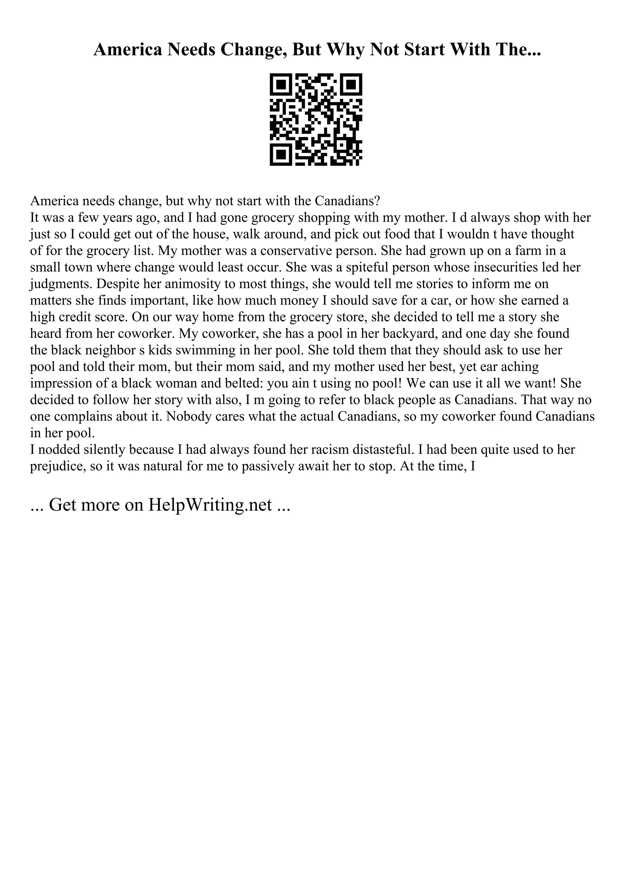 America Needs Change, But Why Not Start With The...
America needs change, but why not start with the Canadians?
It was a few years ago, and I had gone grocery shopping with my mother. I d always shop with her
just so I could get out of the house, walk around, and pick out food that I wouldn t have thought
of for the grocery list. My mother was a conservative person. She had grown up on a farm in a
small town where change would least occur. She was a spiteful person whose insecurities led her
judgments. Despite her animosity to most things, she would tell me stories to inform me on
matters she finds important, like how much money I should save for a car, or how she earned a
high credit score. On our way home from the grocery store, she decided to tell me a story she
heard from her coworker. My coworker, she has a pool in her backyard, and one day she found
the black neighbor s kids swimming in her pool. She told them that they should ask to use her
pool and told their mom, but their mom said, and my mother used her best, yet ear aching
impression of a black woman and belted: you ain t using no pool! We can use it all we want! She
decided to follow her story with also, I m going to refer to black people as Canadians. That way no
one complains about it. Nobody cares what the actual Canadians, so my coworker found Canadians
in her pool.
I nodded silently because I had always found her racism distasteful. I had been quite used to her
prejudice, so it was natural for me to passively await her to stop. At the time, I
... Get more on HelpWriting.net ...
 