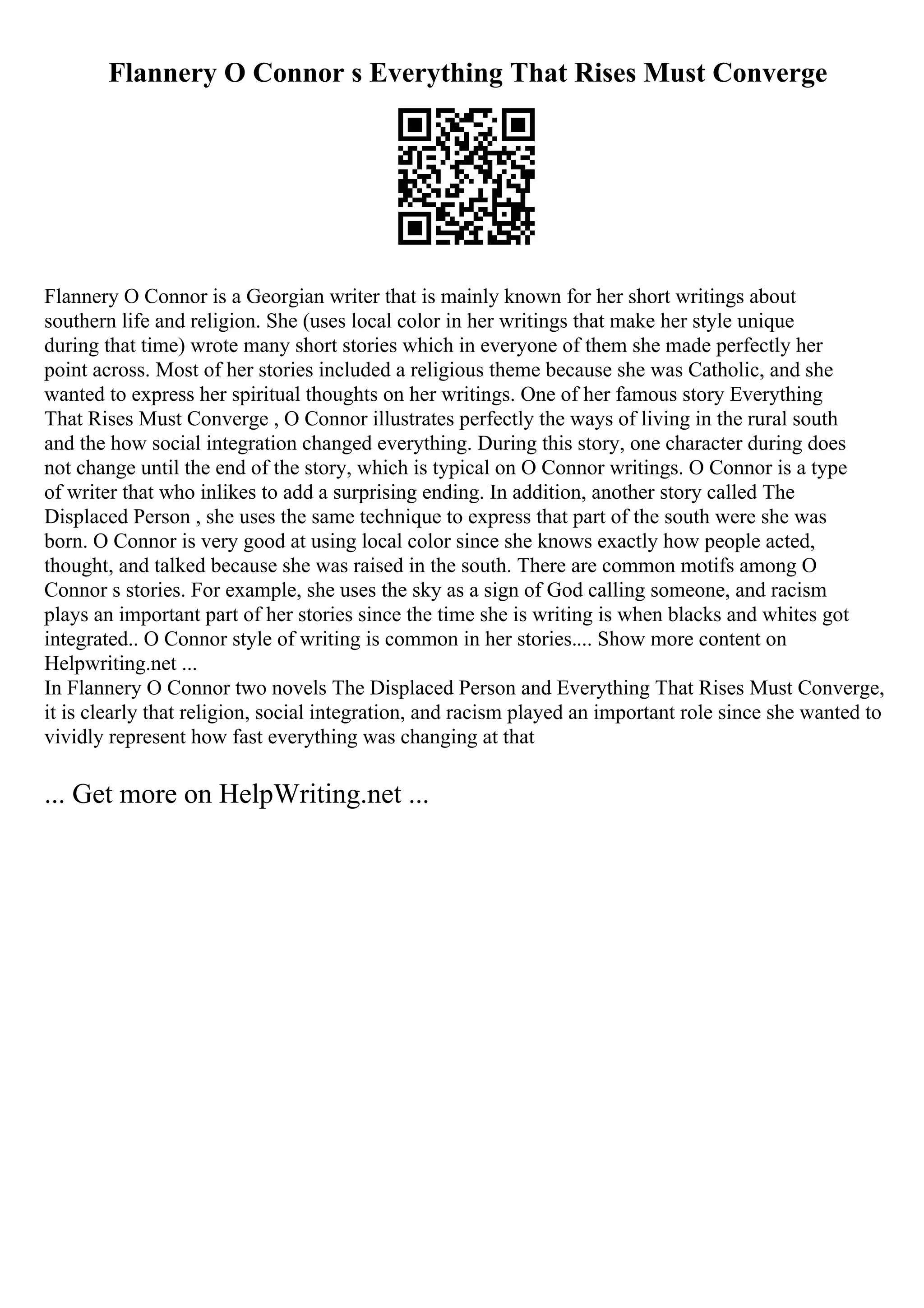 Flannery O Connor s Everything That Rises Must Converge
Flannery O Connor is a Georgian writer that is mainly known for her short writings about
southern life and religion. She (uses local color in her writings that make her style unique
during that time) wrote many short stories which in everyone of them she made perfectly her
point across. Most of her stories included a religious theme because she was Catholic, and she
wanted to express her spiritual thoughts on her writings. One of her famous story Everything
That Rises Must Converge , O Connor illustrates perfectly the ways of living in the rural south
and the how social integration changed everything. During this story, one character during does
not change until the end of the story, which is typical on O Connor writings. O Connor is a type
of writer that who inlikes to add a surprising ending. In addition, another story called The
Displaced Person , she uses the same technique to express that part of the south were she was
born. O Connor is very good at using local color since she knows exactly how people acted,
thought, and talked because she was raised in the south. There are common motifs among O
Connor s stories. For example, she uses the sky as a sign of God calling someone, and racism
plays an important part of her stories since the time she is writing is when blacks and whites got
integrated.. O Connor style of writing is common in her stories.... Show more content on
Helpwriting.net ...
In Flannery O Connor two novels The Displaced Person and Everything That Rises Must Converge,
it is clearly that religion, social integration, and racism played an important role since she wanted to
vividly represent how fast everything was changing at that
... Get more on HelpWriting.net ...
 