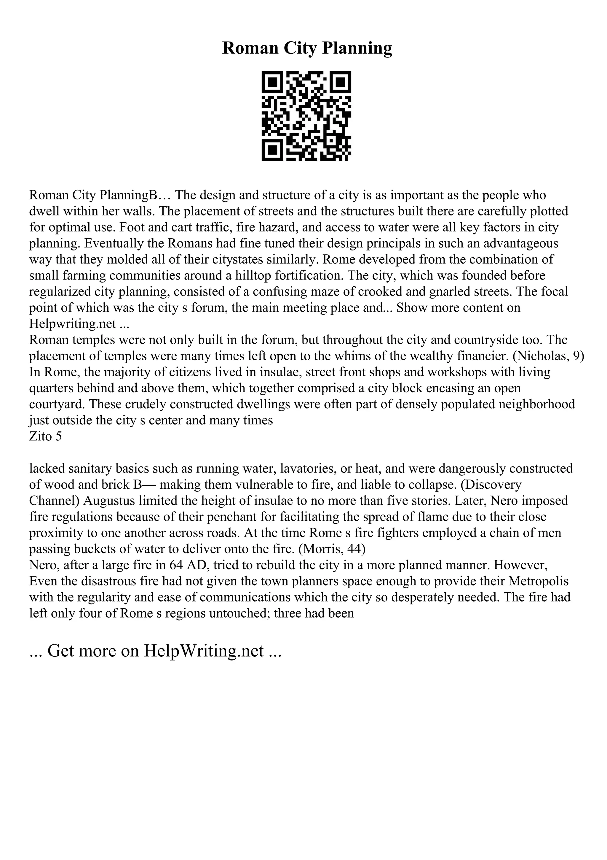 Roman City Planning
Roman City PlanningВ… The design and structure of a city is as important as the people who
dwell within her walls. The placement of streets and the structures built there are carefully plotted
for optimal use. Foot and cart traffic, fire hazard, and access to water were all key factors in city
planning. Eventually the Romans had fine tuned their design principals in such an advantageous
way that they molded all of their citystates similarly. Rome developed from the combination of
small farming communities around a hilltop fortification. The city, which was founded before
regularized city planning, consisted of a confusing maze of crooked and gnarled streets. The focal
point of which was the city s forum, the main meeting place and... Show more content on
Helpwriting.net ...
Roman temples were not only built in the forum, but throughout the city and countryside too. The
placement of temples were many times left open to the whims of the wealthy financier. (Nicholas, 9)
In Rome, the majority of citizens lived in insulae, street front shops and workshops with living
quarters behind and above them, which together comprised a city block encasing an open
courtyard. These crudely constructed dwellings were often part of densely populated neighborhood
just outside the city s center and many times
Zito 5
lacked sanitary basics such as running water, lavatories, or heat, and were dangerously constructed
of wood and brick В— making them vulnerable to fire, and liable to collapse. (Discovery
Channel) Augustus limited the height of insulae to no more than five stories. Later, Nero imposed
fire regulations because of their penchant for facilitating the spread of flame due to their close
proximity to one another across roads. At the time Rome s fire fighters employed a chain of men
passing buckets of water to deliver onto the fire. (Morris, 44)
Nero, after a large fire in 64 AD, tried to rebuild the city in a more planned manner. However,
Even the disastrous fire had not given the town planners space enough to provide their Metropolis
with the regularity and ease of communications which the city so desperately needed. The fire had
left only four of Rome s regions untouched; three had been
... Get more on HelpWriting.net ...
 
