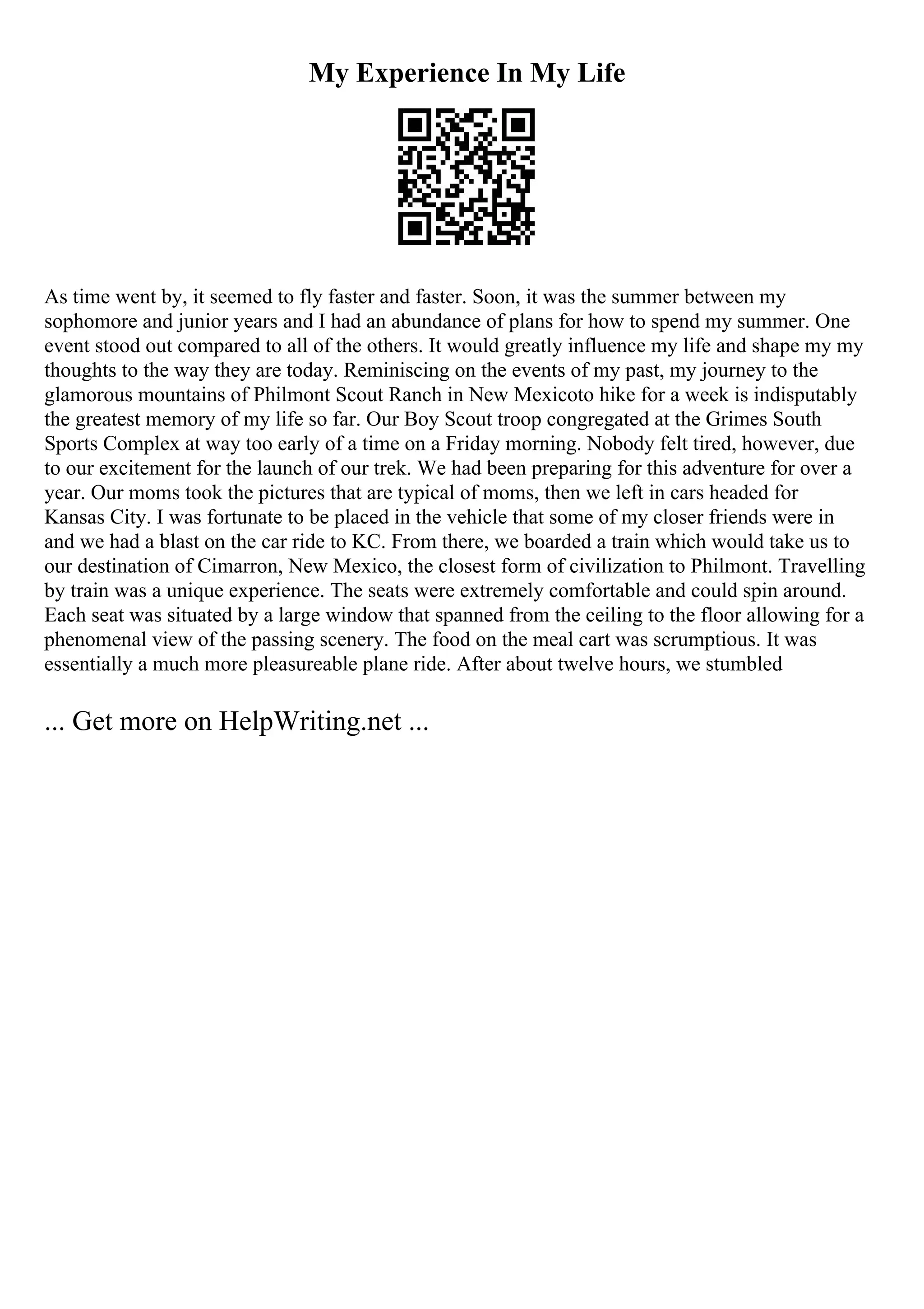 My Experience In My Life
As time went by, it seemed to fly faster and faster. Soon, it was the summer between my
sophomore and junior years and I had an abundance of plans for how to spend my summer. One
event stood out compared to all of the others. It would greatly influence my life and shape my my
thoughts to the way they are today. Reminiscing on the events of my past, my journey to the
glamorous mountains of Philmont Scout Ranch in New Mexicoto hike for a week is indisputably
the greatest memory of my life so far. Our Boy Scout troop congregated at the Grimes South
Sports Complex at way too early of a time on a Friday morning. Nobody felt tired, however, due
to our excitement for the launch of our trek. We had been preparing for this adventure for over a
year. Our moms took the pictures that are typical of moms, then we left in cars headed for
Kansas City. I was fortunate to be placed in the vehicle that some of my closer friends were in
and we had a blast on the car ride to KC. From there, we boarded a train which would take us to
our destination of Cimarron, New Mexico, the closest form of civilization to Philmont. Travelling
by train was a unique experience. The seats were extremely comfortable and could spin around.
Each seat was situated by a large window that spanned from the ceiling to the floor allowing for a
phenomenal view of the passing scenery. The food on the meal cart was scrumptious. It was
essentially a much more pleasureable plane ride. After about twelve hours, we stumbled
... Get more on HelpWriting.net ...
 