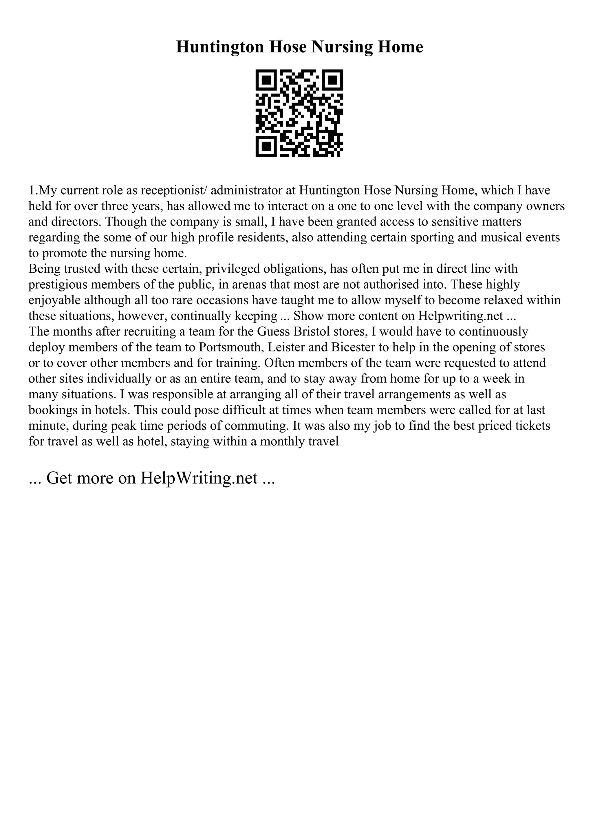 Huntington Hose Nursing Home
1.My current role as receptionist/ administrator at Huntington Hose Nursing Home, which I have
held for over three years, has allowed me to interact on a one to one level with the company owners
and directors. Though the company is small, I have been granted access to sensitive matters
regarding the some of our high profile residents, also attending certain sporting and musical events
to promote the nursing home.
Being trusted with these certain, privileged obligations, has often put me in direct line with
prestigious members of the public, in arenas that most are not authorised into. These highly
enjoyable although all too rare occasions have taught me to allow myself to become relaxed within
these situations, however, continually keeping ... Show more content on Helpwriting.net ...
The months after recruiting a team for the Guess Bristol stores, I would have to continuously
deploy members of the team to Portsmouth, Leister and Bicester to help in the opening of stores
or to cover other members and for training. Often members of the team were requested to attend
other sites individually or as an entire team, and to stay away from home for up to a week in
many situations. I was responsible at arranging all of their travel arrangements as well as
bookings in hotels. This could pose difficult at times when team members were called for at last
minute, during peak time periods of commuting. It was also my job to find the best priced tickets
for travel as well as hotel, staying within a monthly travel
... Get more on HelpWriting.net ...
 